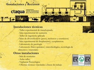 Instalaciones y Recursos
                     Instalaciones

    Instalaciones técnicas
        - Taller experimental de transformado
        - Sala experimental de nutrición
        - Taller de ingeniería aplicada
        - Salas de diversificación (peces, moluscos y crustáceos)
        - Sala experimental de fitoplancton y zooplancton.
        - Laboratorio de patología
        - Laboratorio físico-químico y microbiológico, tecnología de
        alimentos y materiales
    Otras instalaciones
        - Sala de reuniones
        - Aulas-taller
        - Vigilancia Tecnológica
        - Oficinas técnicas vinculadas a líneas de trabajo
 