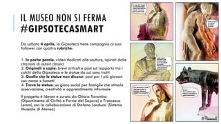IL MUSEO NON SI FERMA
#GIPSOTECASMART
Da sabato 4 aprile, la Gipsoteca tiene compagnia ai suoi
follower con quattro rubriche:
1. In poche parole: video dedicati alle sculture, ispirati dalle
citazioni di autori classici
2. Originali e copie: brevi articoli e post sul rapporto tra i
calchi della Gipsoteca e le statue da cui sono tratti
3. Quello che le statue non dicono: post per i più giovani
con meme e fumetti
4. Trova la statua: un gioco social per famiglie che stimola
osservazione, creatività e apprendimento informale
Il progetto è ideato e curato da Chiara Tarantino
(Dipartimento di Civiltà e Forme del Sapere) e Francesca
Lemmi, con la collaborazione di Stefano Landucci (Sistema
Museale di Ateneo)
 