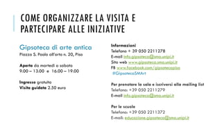 COME ORGANIZZARE LA VISITA E
PARTECIPARE ALLE INIZIATIVE
Gipsoteca di arte antica
Piazza S. Paolo all’orto n. 20, Pisa
Aperta da martedì a sabato
9.00 – 13.00 e 16.00 – 19.00
Ingresso gratuito
Visita guidata 2.50 euro
Informazioni
Telefono + 39 050 2211278
E-mail info.gipsoteca@sma.unipi.it
Sito web www.gipsoteca.sma.unipi.it
FB www.facebook.com/gipsotecapisa
#GipsotecaSMArt
Per prenotare la sala e iscriversi alla mailing list
Telefono: +39 050 2211279
E-mail info.gipsoteca@sma.unipi.it
Per le scuole
Telefono: +39 050 2211372
E-mail: educazione.gipsoteca@sma.unipi.it
 
