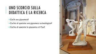 UNO SCORCIO SULLA
DIDATTICA E LA RICERCA
➢Cos’è una gipsoteca?
➢Cos’ha di speciale una gipsoteca archeologica?
➢Cos’ha di speciale la gipsoetca di Pisa?
 