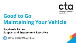 Good to Go
Maintaining Your Vehicle
@CTAUK1|#CTARoadshow
Stephanie Riches
Support and Engagement Executive
 