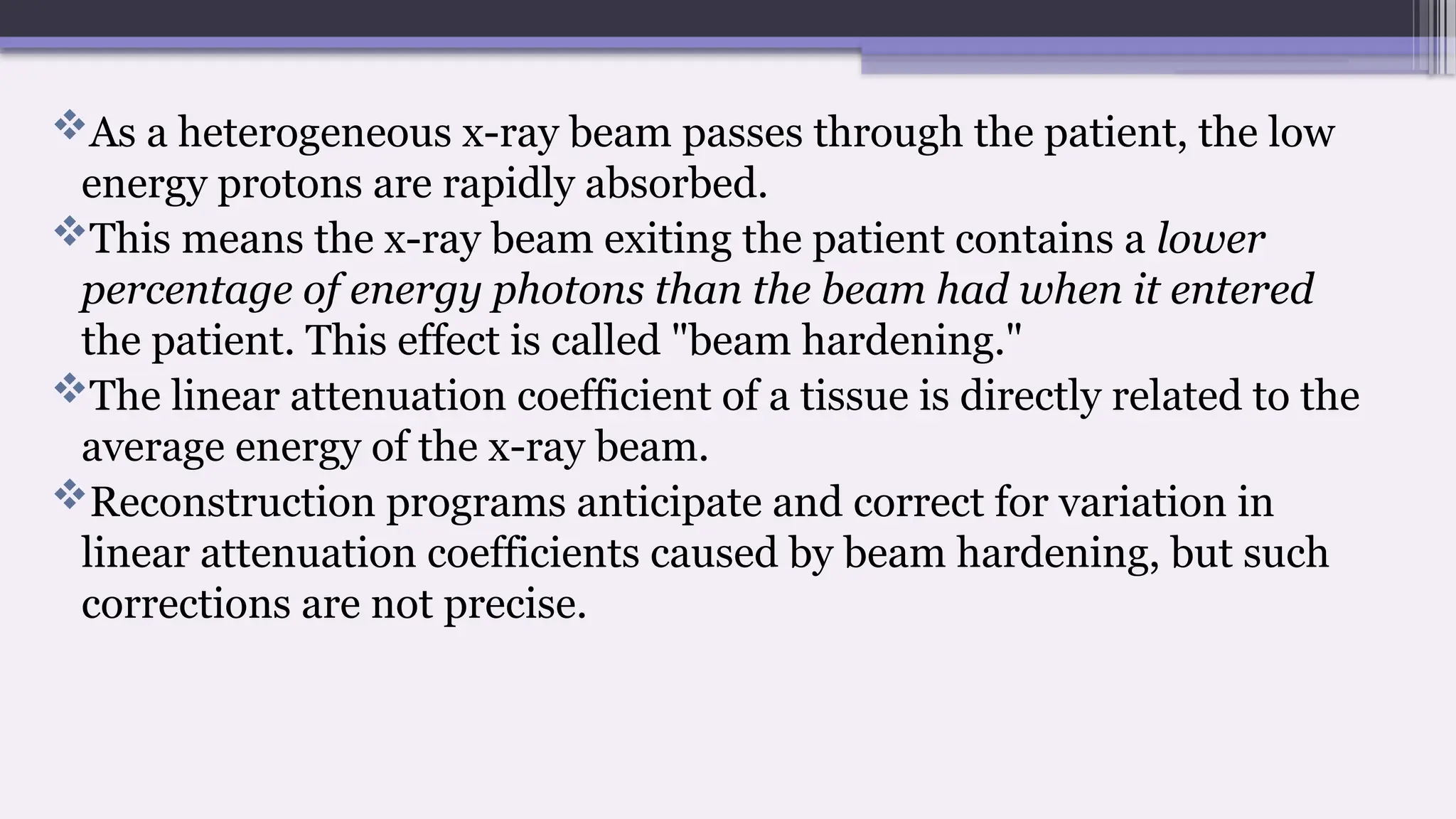 As a heterogeneous x-ray beam passes through the patient, the low
energy protons are rapidly absorbed.
This means the x-ray beam exiting the patient contains a lower
percentage of energy photons than the beam had when it entered
the patient. This effect is called "beam hardening."
The linear attenuation coefficient of a tissue is directly related to the
average energy of the x-ray beam.
Reconstruction programs anticipate and correct for variation in
linear attenuation coefficients caused by beam hardening, but such
corrections are not precise.
 