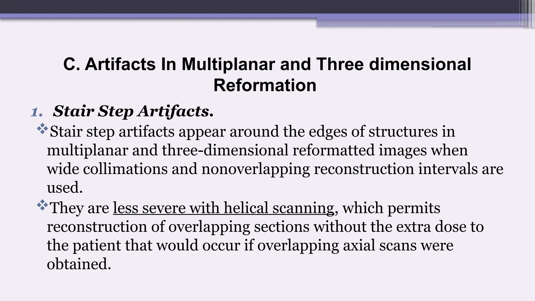 C. Artifacts In Multiplanar and Three dimensional
Reformation
1. Stair Step Artifacts.
Stair step artifacts appear around the edges of structures in
multiplanar and three-dimensional reformatted images when
wide collimations and nonoverlapping reconstruction intervals are
used.
They are less severe with helical scanning, which permits
reconstruction of overlapping sections without the extra dose to
the patient that would occur if overlapping axial scans were
obtained.
 
