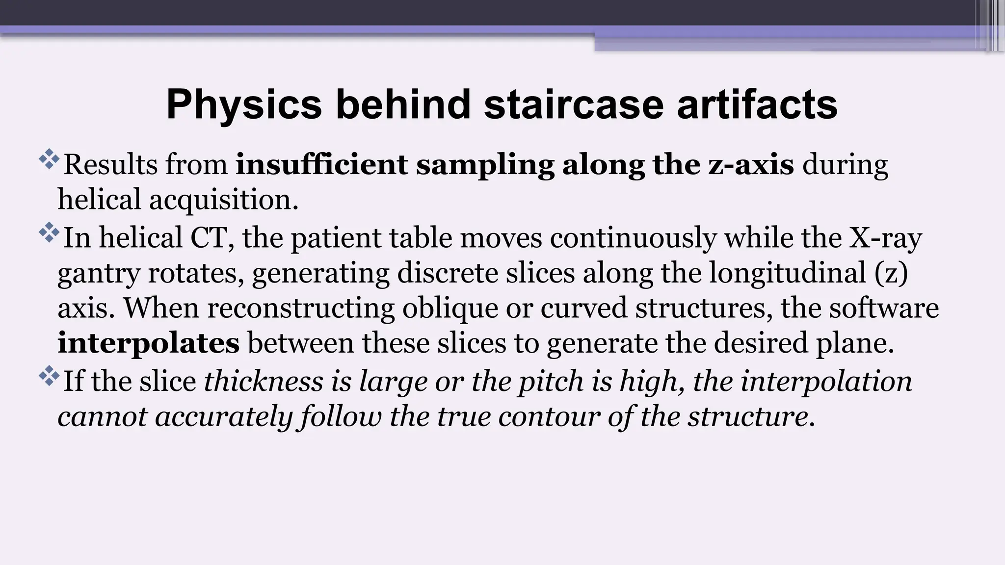 Physics behind staircase artifacts
Results from insufficient sampling along the z-axis during
helical acquisition.
In helical CT, the patient table moves continuously while the X-ray
gantry rotates, generating discrete slices along the longitudinal (z)
axis. When reconstructing oblique or curved structures, the software
interpolates between these slices to generate the desired plane.
If the slice thickness is large or the pitch is high, the interpolation
cannot accurately follow the true contour of the structure.
 