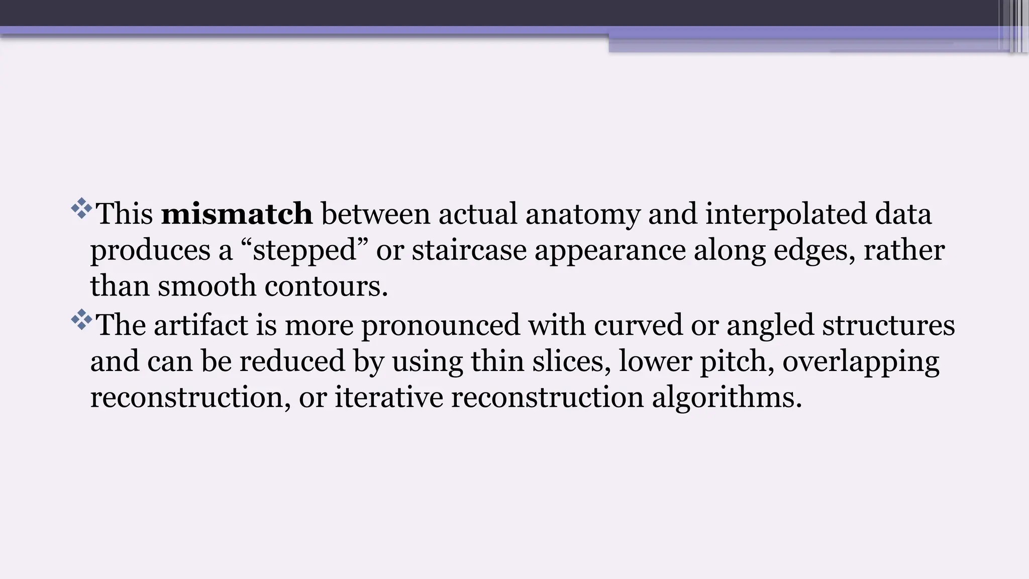 This mismatch between actual anatomy and interpolated data
produces a “stepped” or staircase appearance along edges, rather
than smooth contours.
The artifact is more pronounced with curved or angled structures
and can be reduced by using thin slices, lower pitch, overlapping
reconstruction, or iterative reconstruction algorithms.
 