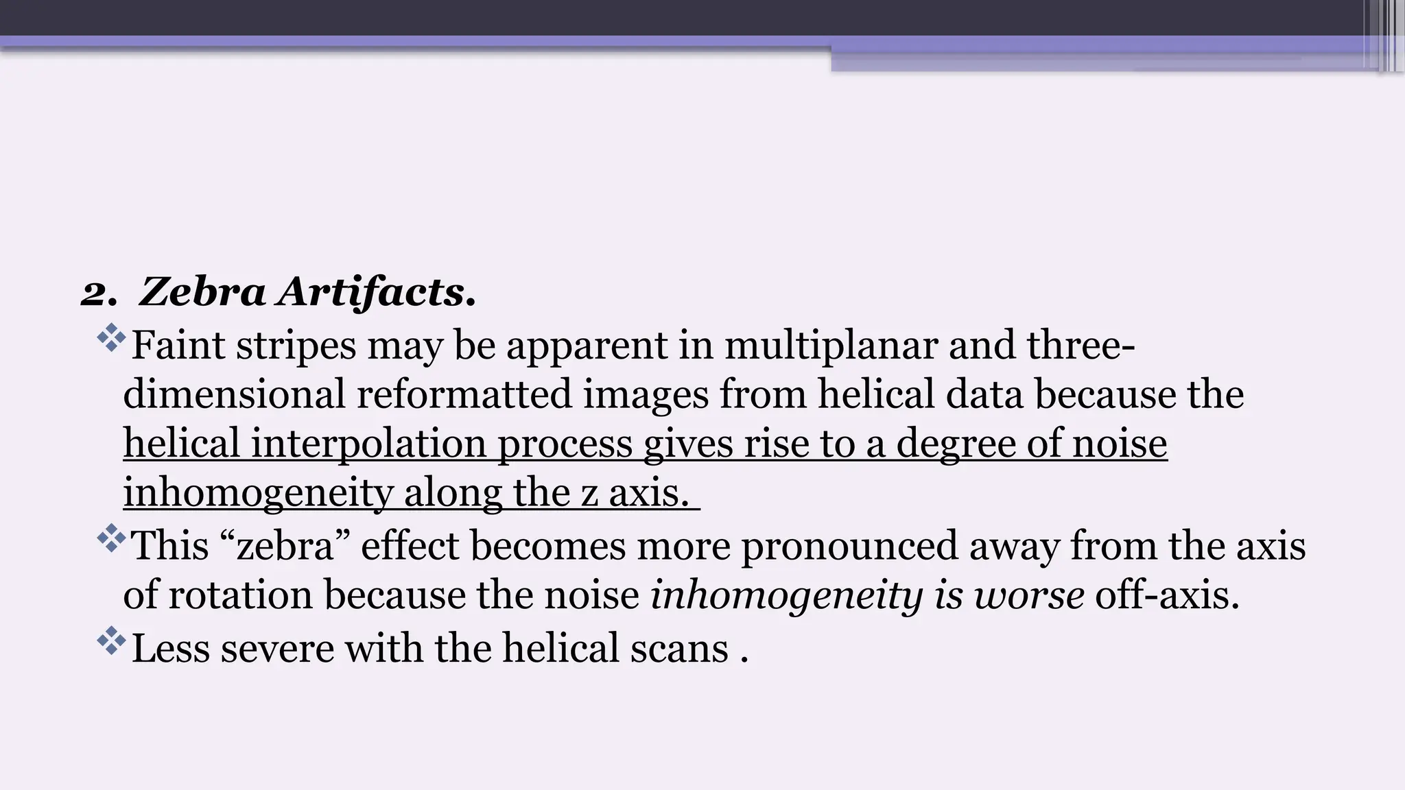 2. Zebra Artifacts.
Faint stripes may be apparent in multiplanar and three-
dimensional reformatted images from helical data because the
helical interpolation process gives rise to a degree of noise
inhomogeneity along the z axis.
This “zebra” effect becomes more pronounced away from the axis
of rotation because the noise inhomogeneity is worse off-axis.
Less severe with the helical scans .
 