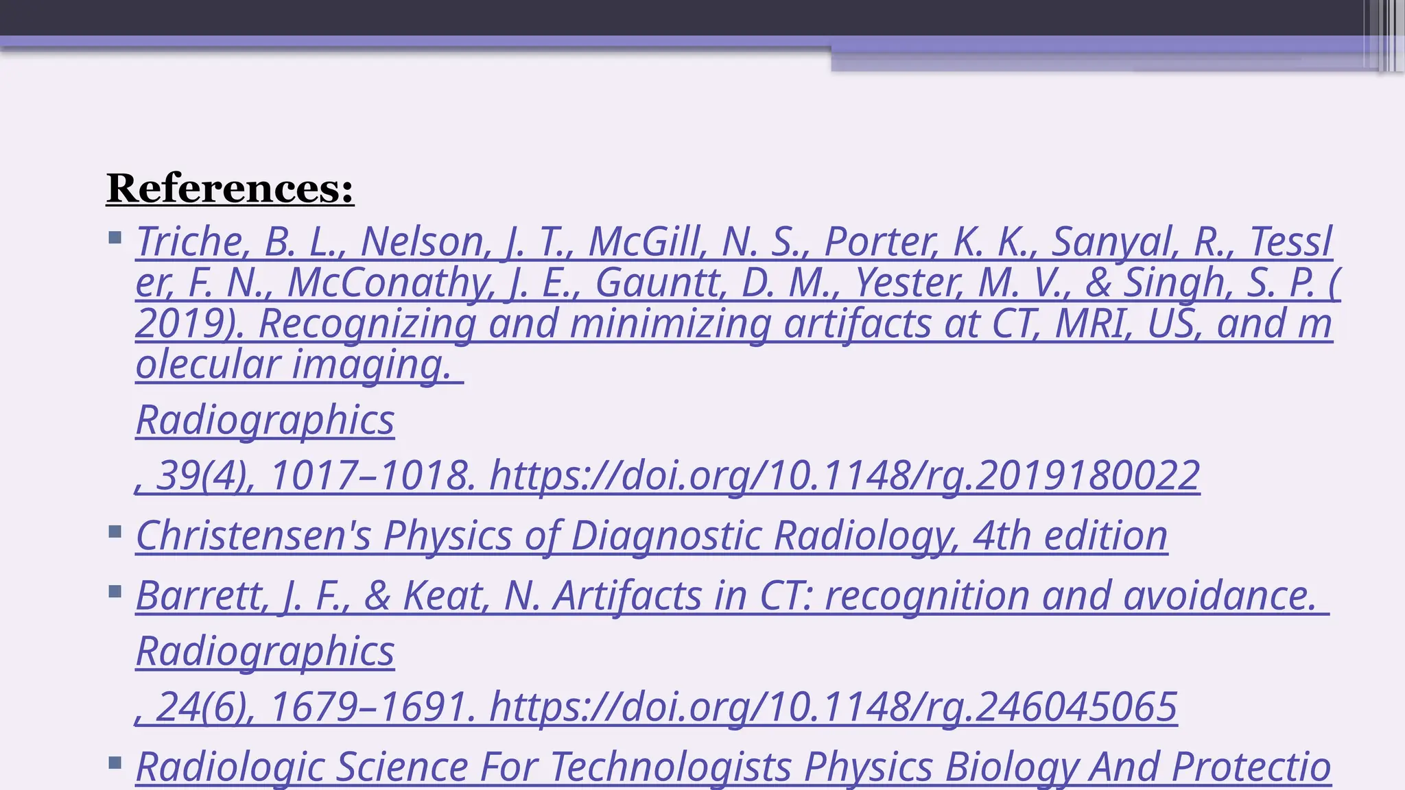 References:
 Triche, B. L., Nelson, J. T., McGill, N. S., Porter, K. K., Sanyal, R., Tessl
er, F. N., McConathy, J. E., Gauntt, D. M., Yester, M. V., & Singh, S. P. (
2019). Recognizing and minimizing artifacts at CT, MRI, US, and m
olecular imaging.
Radiographics
, 39(4), 1017–1018. https://doi.org/10.1148/rg.2019180022
 Christensen's Physics of Diagnostic Radiology, 4th edition
 Barrett, J. F., & Keat, N. Artifacts in CT: recognition and avoidance.
Radiographics
, 24(6), 1679–1691. https://doi.org/10.1148/rg.246045065
 Radiologic Science For Technologists Physics Biology And Protectio
 