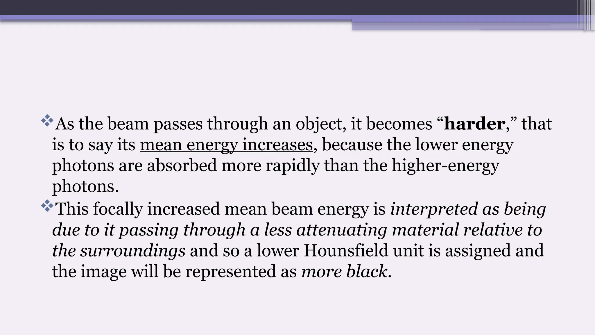 As the beam passes through an object, it becomes “harder,” that
is to say its mean energy increases, because the lower energy
photons are absorbed more rapidly than the higher-energy
photons.
This focally increased mean beam energy is interpreted as being
due to it passing through a less attenuating material relative to
the surroundings and so a lower Hounsfield unit is assigned and
the image will be represented as more black.
 
