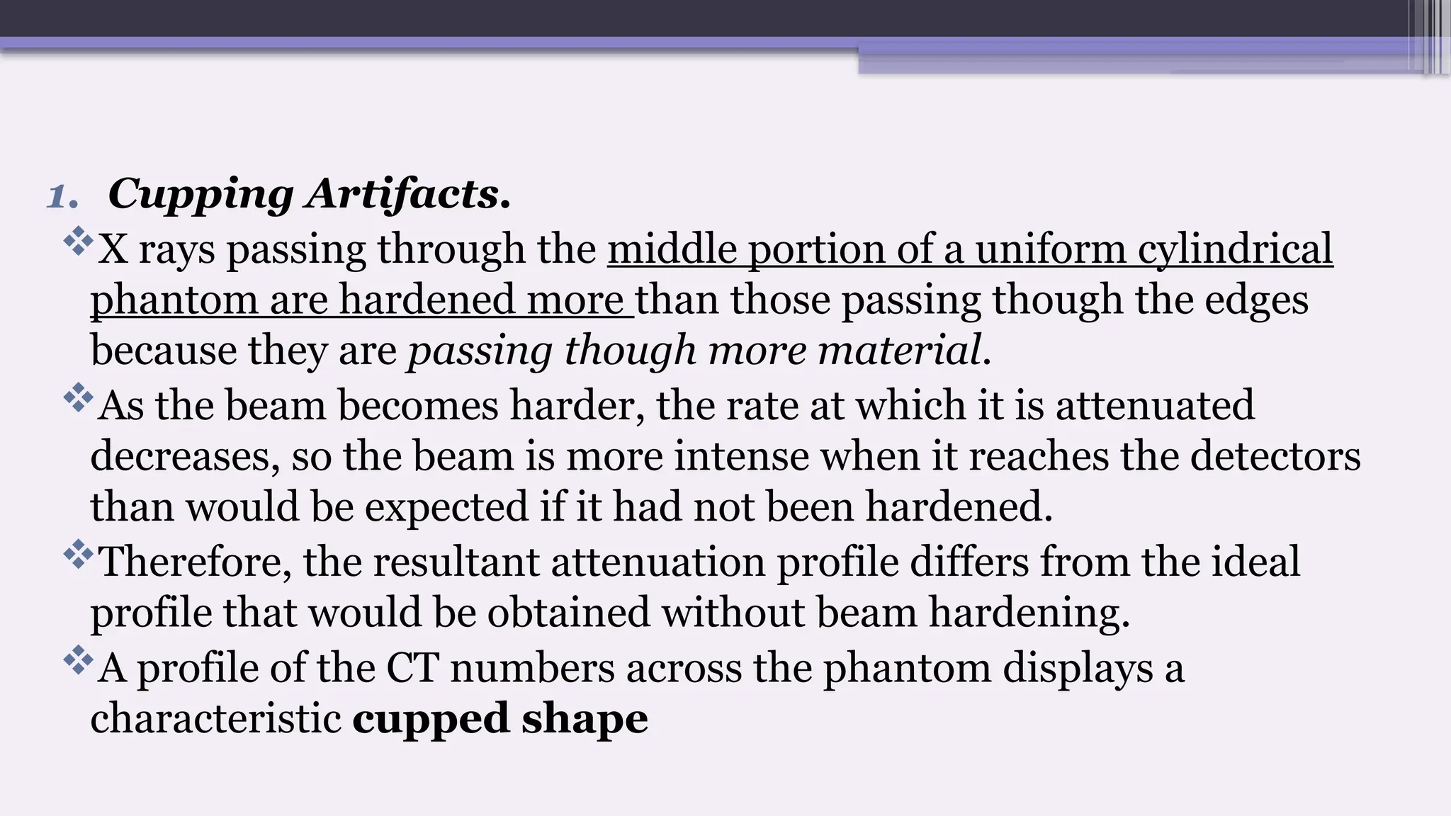 1. Cupping Artifacts.
X rays passing through the middle portion of a uniform cylindrical
phantom are hardened more than those passing though the edges
because they are passing though more material.
As the beam becomes harder, the rate at which it is attenuated
decreases, so the beam is more intense when it reaches the detectors
than would be expected if it had not been hardened.
Therefore, the resultant attenuation profile differs from the ideal
profile that would be obtained without beam hardening.
A profile of the CT numbers across the phantom displays a
characteristic cupped shape
 