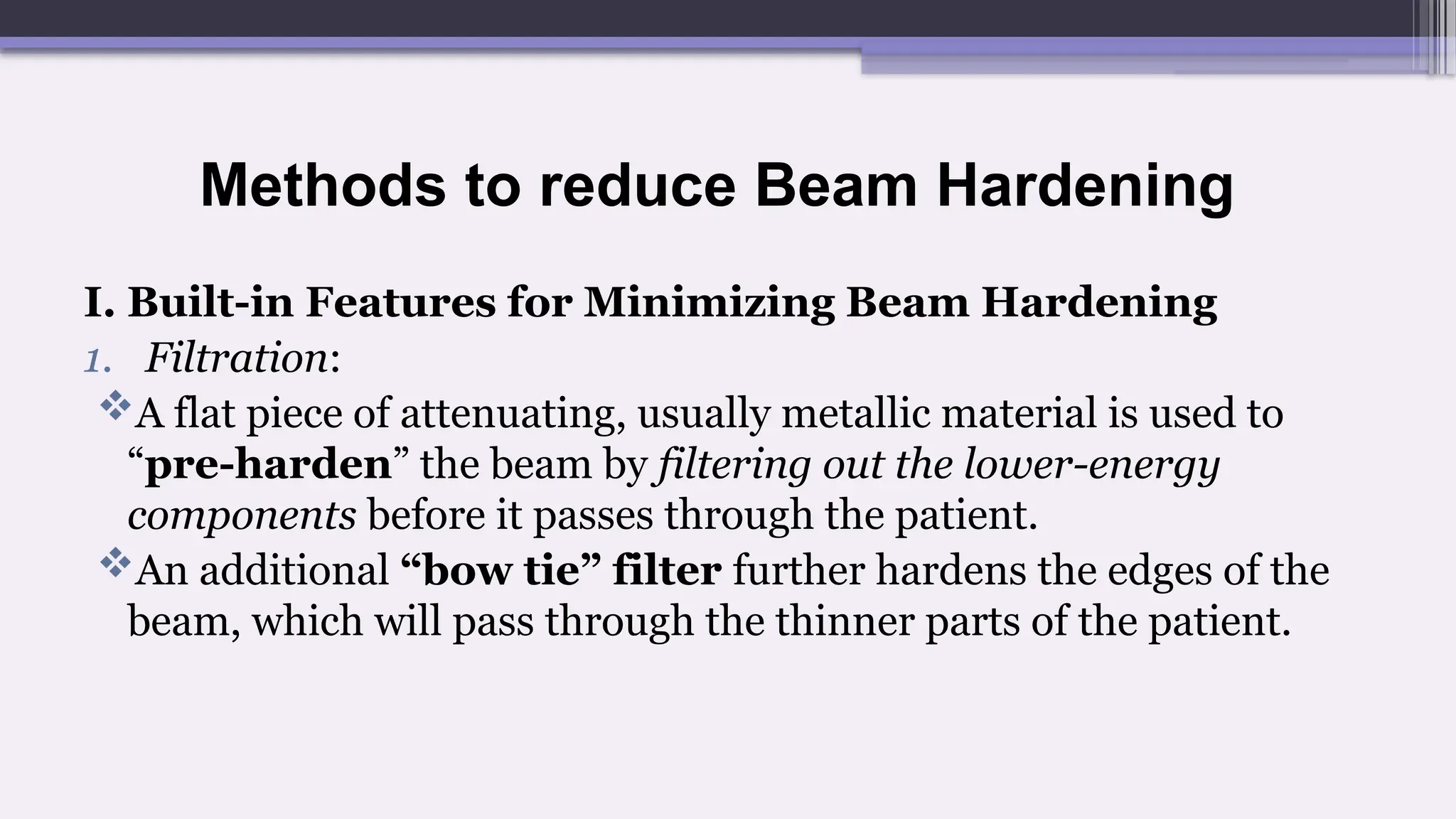Methods to reduce Beam Hardening
I. Built-in Features for Minimizing Beam Hardening
1. Filtration:
A flat piece of attenuating, usually metallic material is used to
“pre-harden” the beam by filtering out the lower-energy
components before it passes through the patient.
An additional “bow tie” filter further hardens the edges of the
beam, which will pass through the thinner parts of the patient.
 