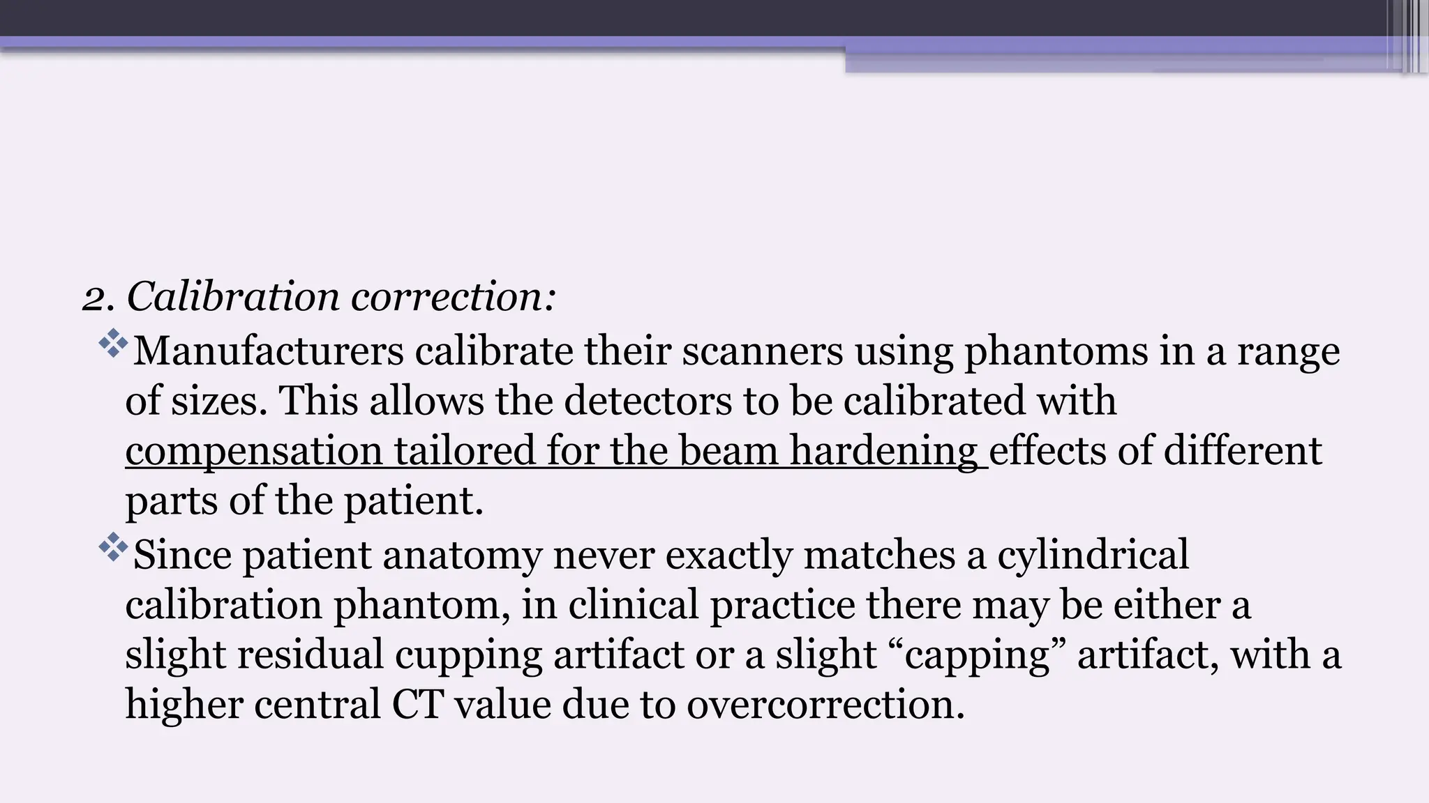 2. Calibration correction:
Manufacturers calibrate their scanners using phantoms in a range
of sizes. This allows the detectors to be calibrated with
compensation tailored for the beam hardening effects of different
parts of the patient.
Since patient anatomy never exactly matches a cylindrical
calibration phantom, in clinical practice there may be either a
slight residual cupping artifact or a slight “capping” artifact, with a
higher central CT value due to overcorrection.
 