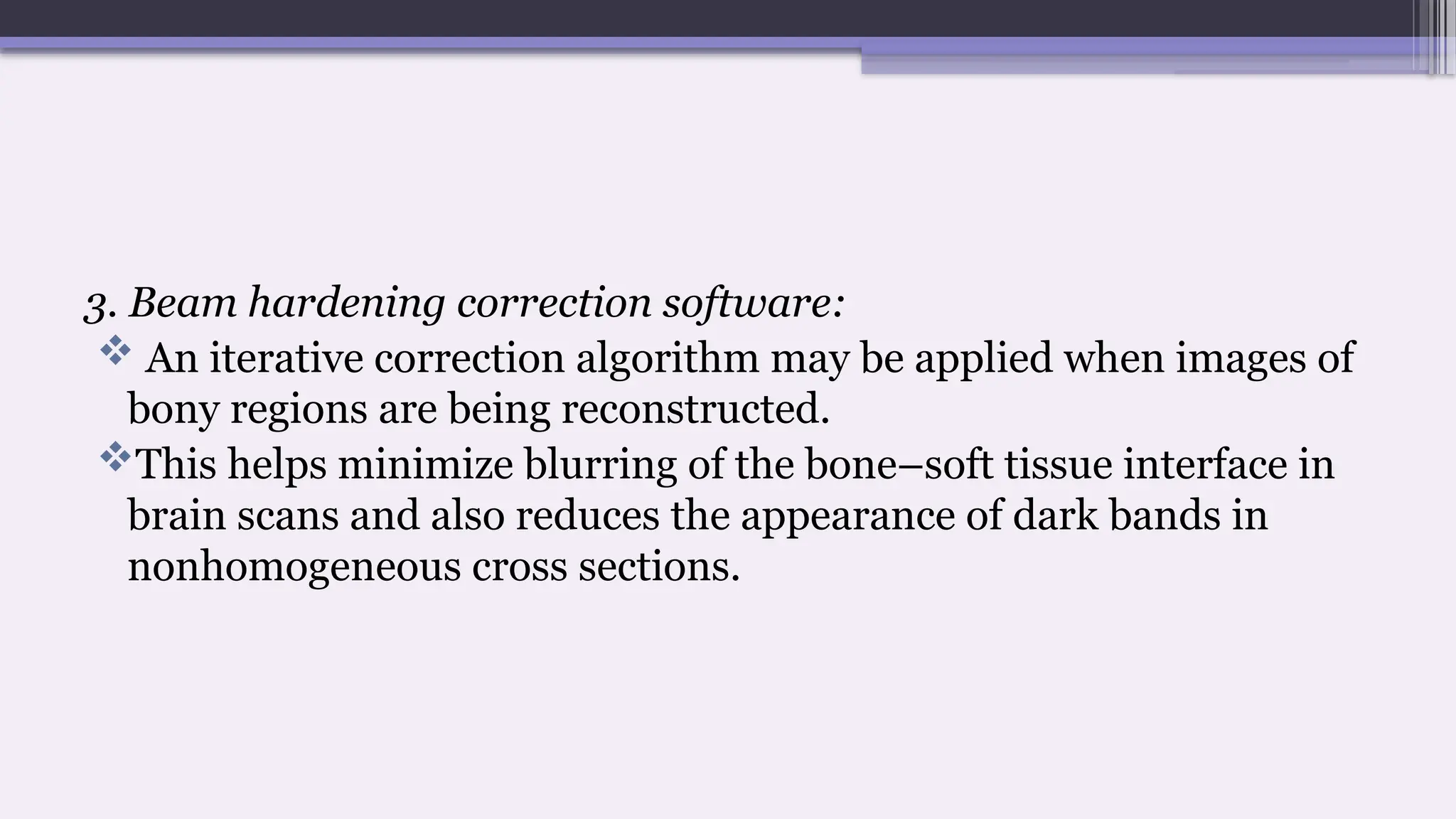 3. Beam hardening correction software:
 An iterative correction algorithm may be applied when images of
bony regions are being reconstructed.
This helps minimize blurring of the bone–soft tissue interface in
brain scans and also reduces the appearance of dark bands in
nonhomogeneous cross sections.
 