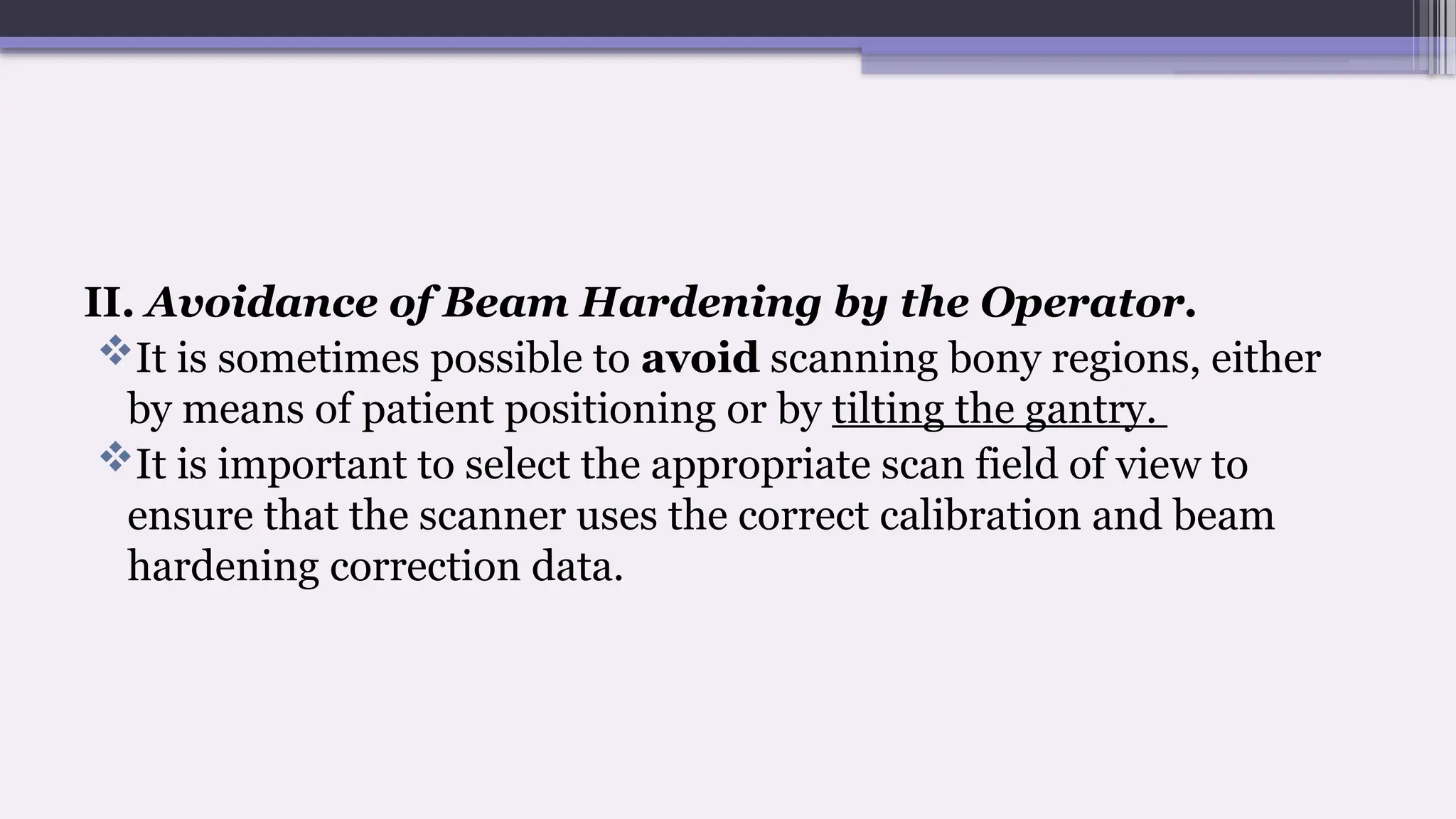 II. Avoidance of Beam Hardening by the Operator.
It is sometimes possible to avoid scanning bony regions, either
by means of patient positioning or by tilting the gantry.
It is important to select the appropriate scan field of view to
ensure that the scanner uses the correct calibration and beam
hardening correction data.
 