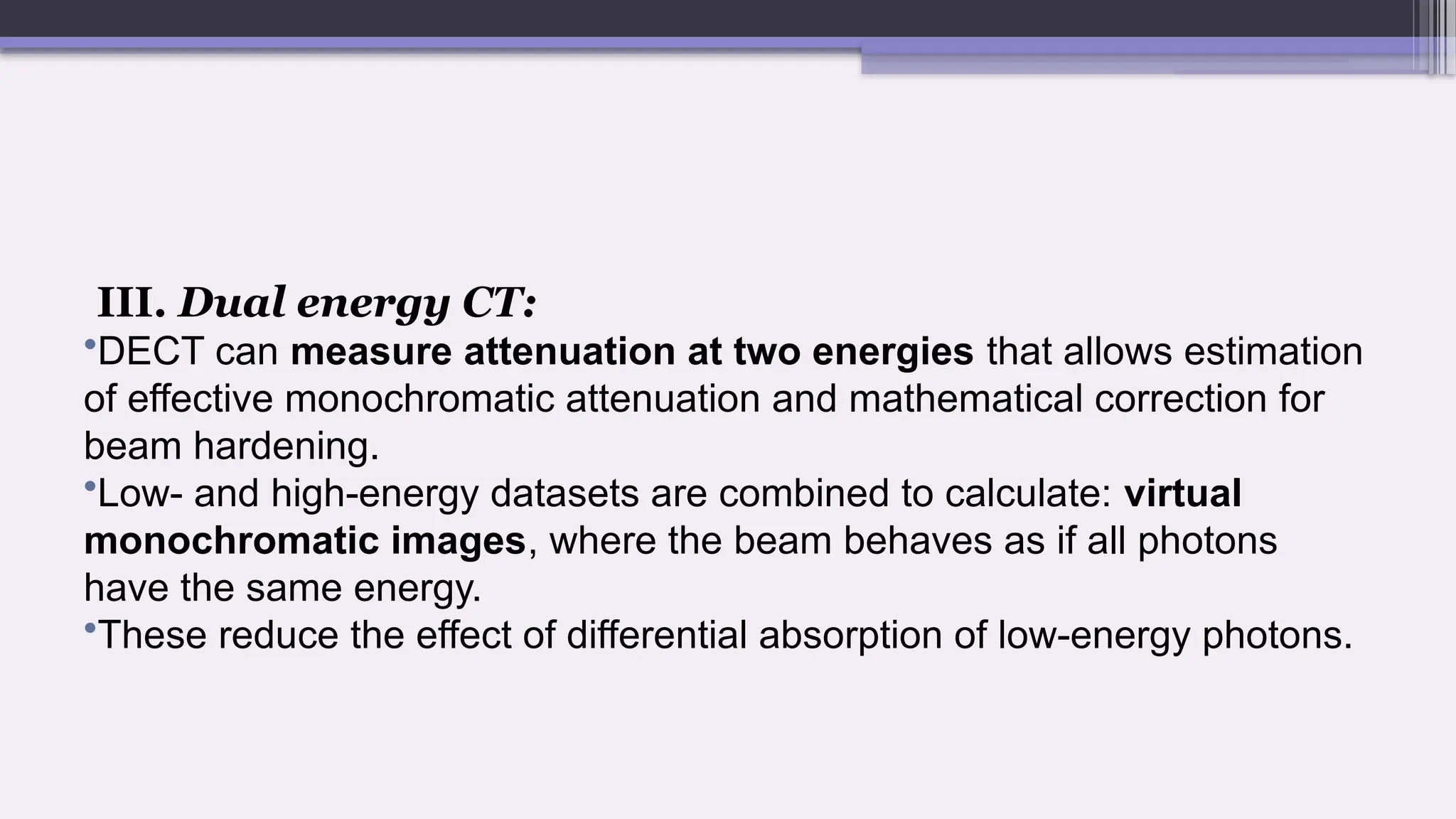 III. Dual energy CT:
•DECT can measure attenuation at two energies that allows estimation
of effective monochromatic attenuation and mathematical correction for
beam hardening.
•Low- and high-energy datasets are combined to calculate: virtual
monochromatic images, where the beam behaves as if all photons
have the same energy.
•These reduce the effect of differential absorption of low-energy photons.
 