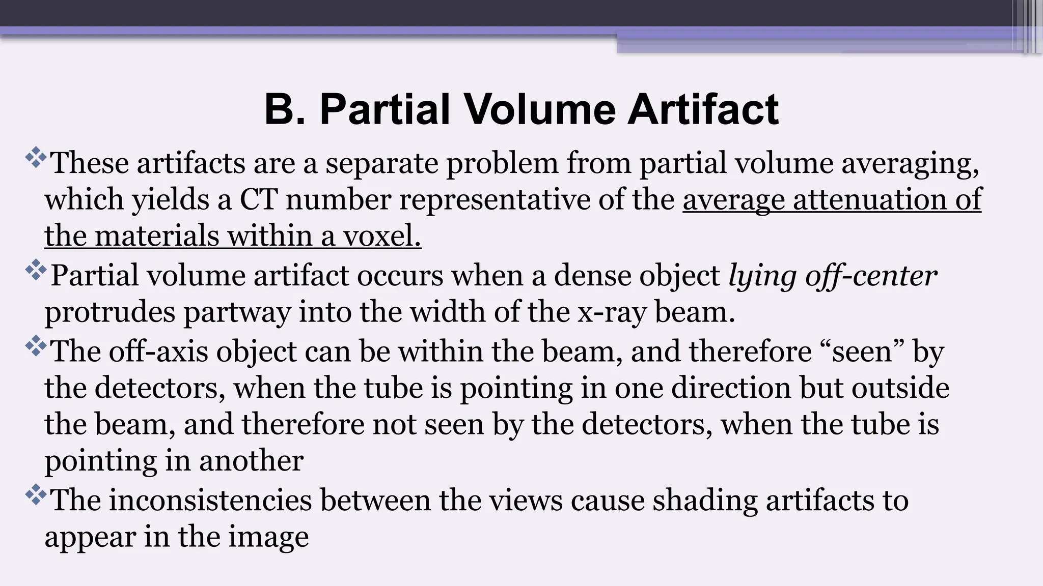 B. Partial Volume Artifact
These artifacts are a separate problem from partial volume averaging,
which yields a CT number representative of the average attenuation of
the materials within a voxel.
Partial volume artifact occurs when a dense object lying off-center
protrudes partway into the width of the x-ray beam.
The off-axis object can be within the beam, and therefore “seen” by
the detectors, when the tube is pointing in one direction but outside
the beam, and therefore not seen by the detectors, when the tube is
pointing in another
The inconsistencies between the views cause shading artifacts to
appear in the image
 