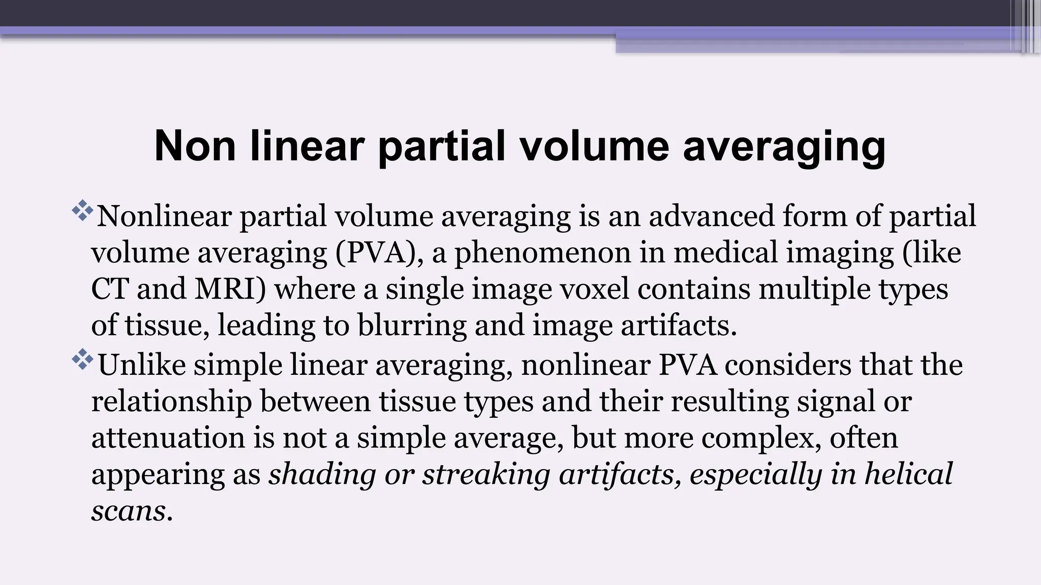 Non linear partial volume averaging
Nonlinear partial volume averaging is an advanced form of partial
volume averaging (PVA), a phenomenon in medical imaging (like
CT and MRI) where a single image voxel contains multiple types
of tissue, leading to blurring and image artifacts.
Unlike simple linear averaging, nonlinear PVA considers that the
relationship between tissue types and their resulting signal or
attenuation is not a simple average, but more complex, often
appearing as shading or streaking artifacts, especially in helical
scans.
 