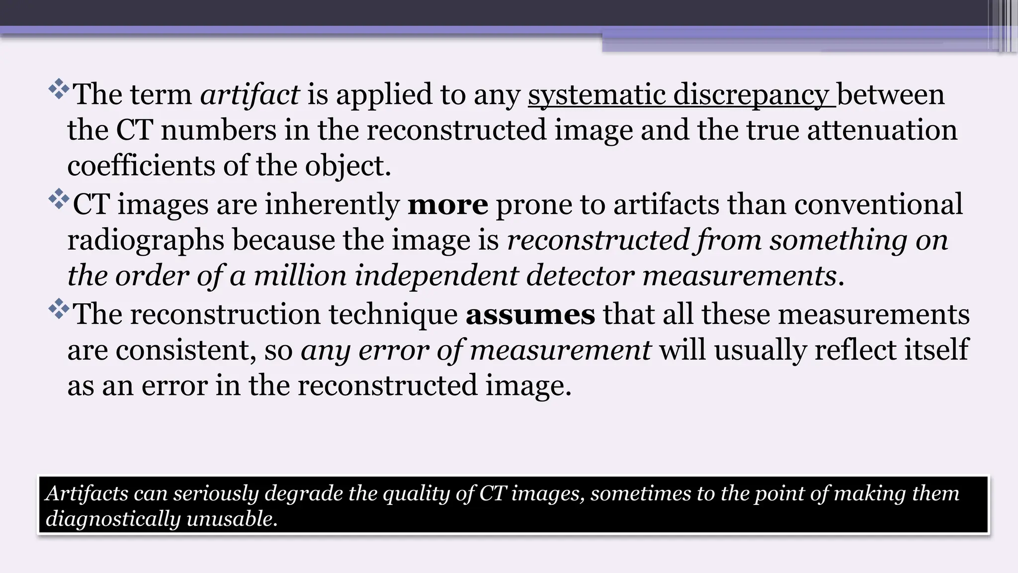 The term artifact is applied to any systematic discrepancy between
the CT numbers in the reconstructed image and the true attenuation
coefficients of the object.
CT images are inherently more prone to artifacts than conventional
radiographs because the image is reconstructed from something on
the order of a million independent detector measurements.
The reconstruction technique assumes that all these measurements
are consistent, so any error of measurement will usually reflect itself
as an error in the reconstructed image.
Artifacts can seriously degrade the quality of CT images, sometimes to the point of making them
diagnostically unusable.
 