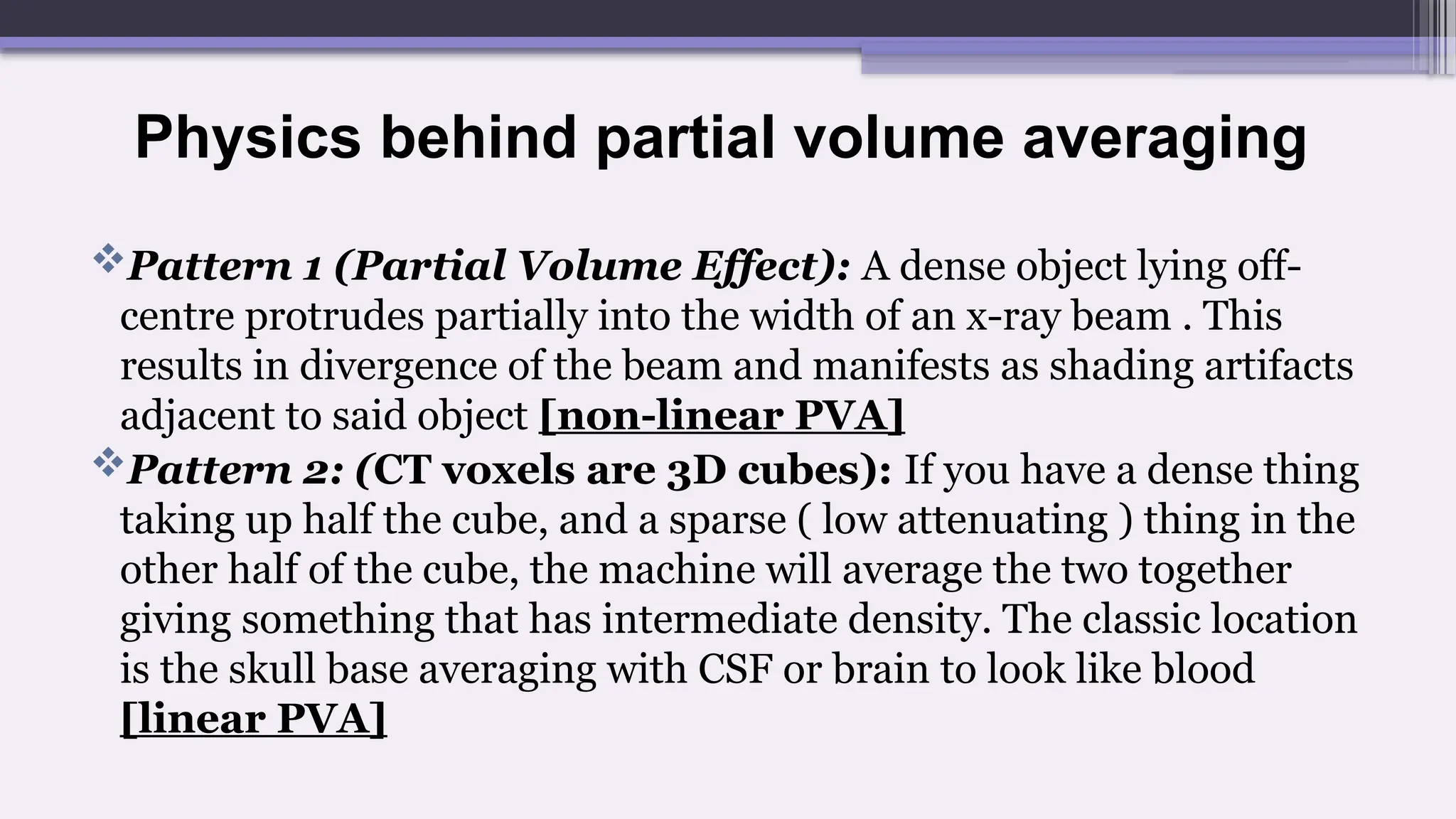 Physics behind partial volume averaging
Pattern 1 (Partial Volume Effect): A dense object lying off-
centre protrudes partially into the width of an x-ray beam . This
results in divergence of the beam and manifests as shading artifacts
adjacent to said object [non-linear PVA]
Pattern 2: (CT voxels are 3D cubes): If you have a dense thing
taking up half the cube, and a sparse ( low attenuating ) thing in the
other half of the cube, the machine will average the two together
giving something that has intermediate density. The classic location
is the skull base averaging with CSF or brain to look like blood
[linear PVA]
 