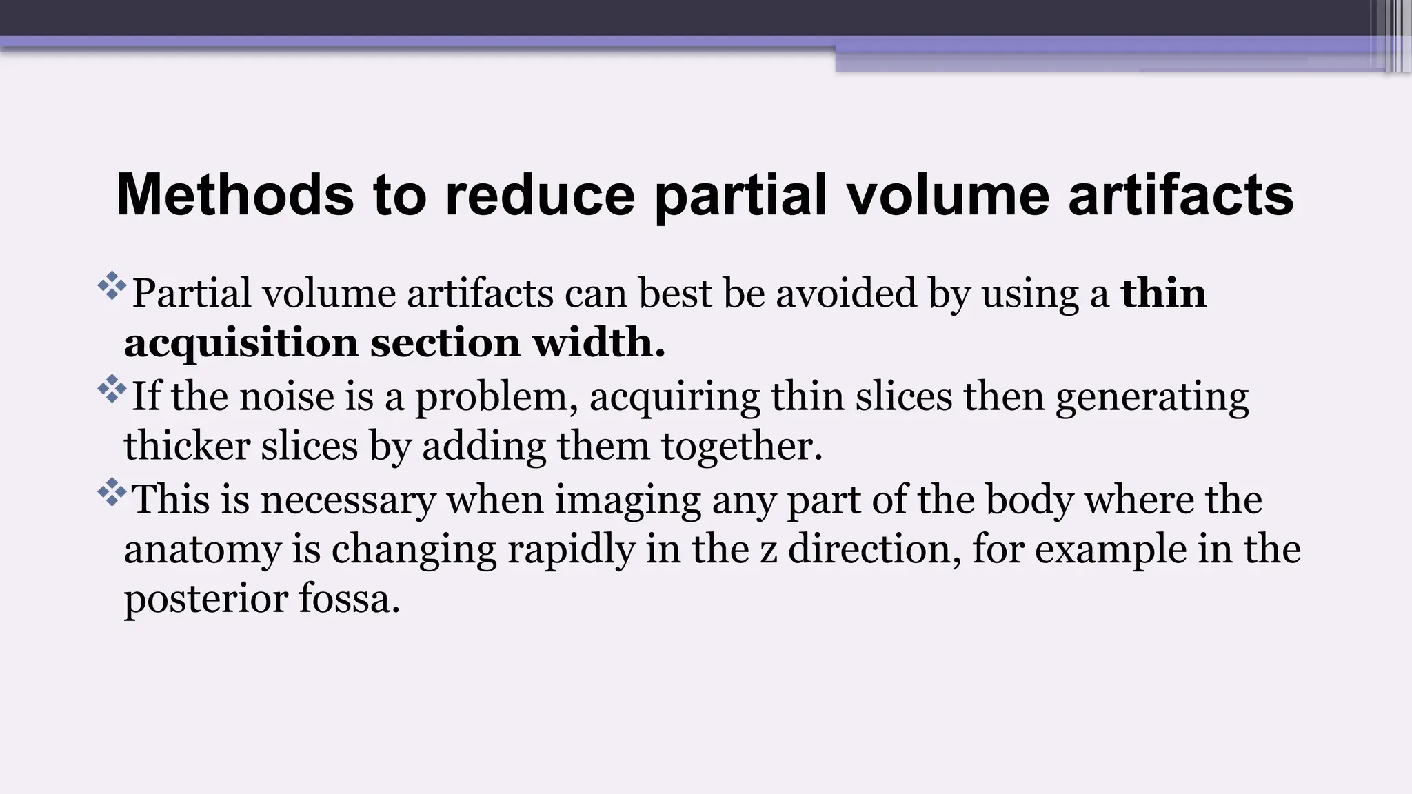 Methods to reduce partial volume artifacts
Partial volume artifacts can best be avoided by using a thin
acquisition section width.
If the noise is a problem, acquiring thin slices then generating
thicker slices by adding them together.
This is necessary when imaging any part of the body where the
anatomy is changing rapidly in the z direction, for example in the
posterior fossa.
 