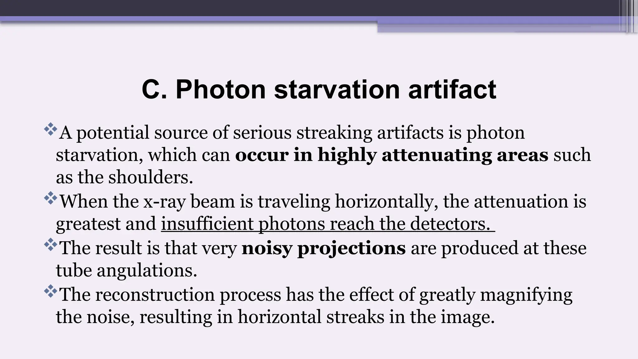 C. Photon starvation artifact
A potential source of serious streaking artifacts is photon
starvation, which can occur in highly attenuating areas such
as the shoulders.
When the x-ray beam is traveling horizontally, the attenuation is
greatest and insufficient photons reach the detectors.
The result is that very noisy projections are produced at these
tube angulations.
The reconstruction process has the effect of greatly magnifying
the noise, resulting in horizontal streaks in the image.
 
