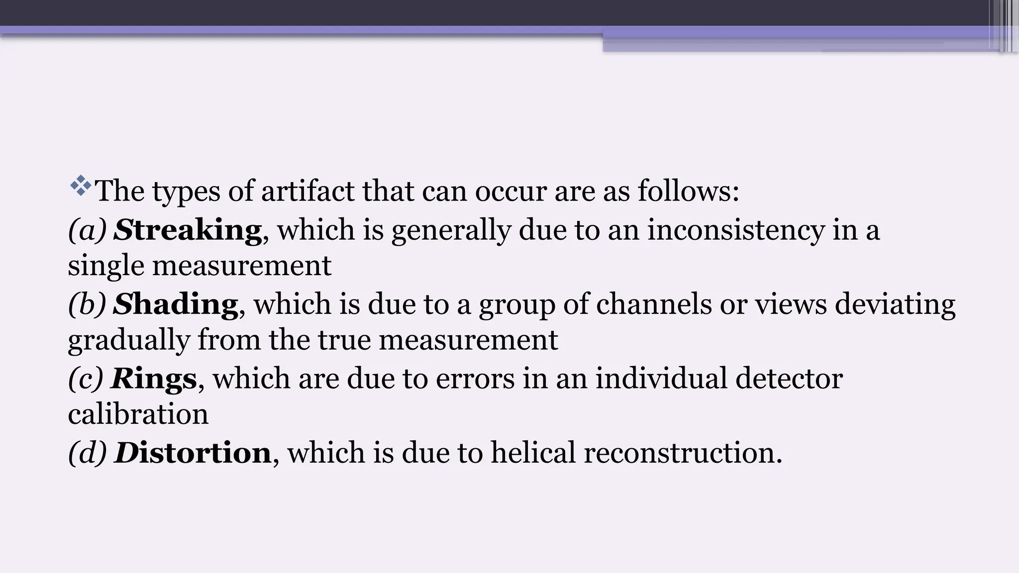 The types of artifact that can occur are as follows:
(a) Streaking, which is generally due to an inconsistency in a
single measurement
(b) Shading, which is due to a group of channels or views deviating
gradually from the true measurement
(c) Rings, which are due to errors in an individual detector
calibration
(d) Distortion, which is due to helical reconstruction.
 