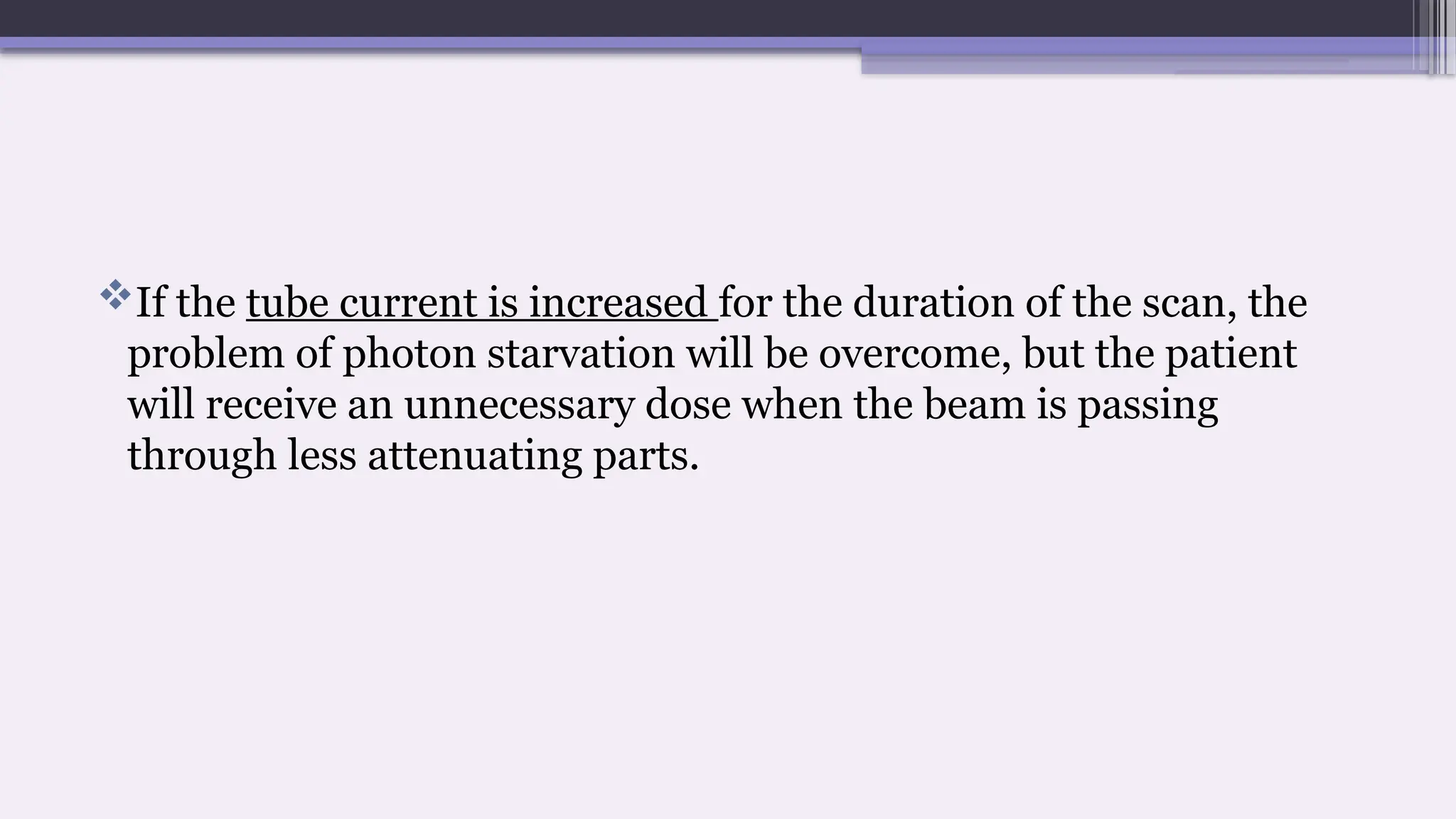 If the tube current is increased for the duration of the scan, the
problem of photon starvation will be overcome, but the patient
will receive an unnecessary dose when the beam is passing
through less attenuating parts.
 