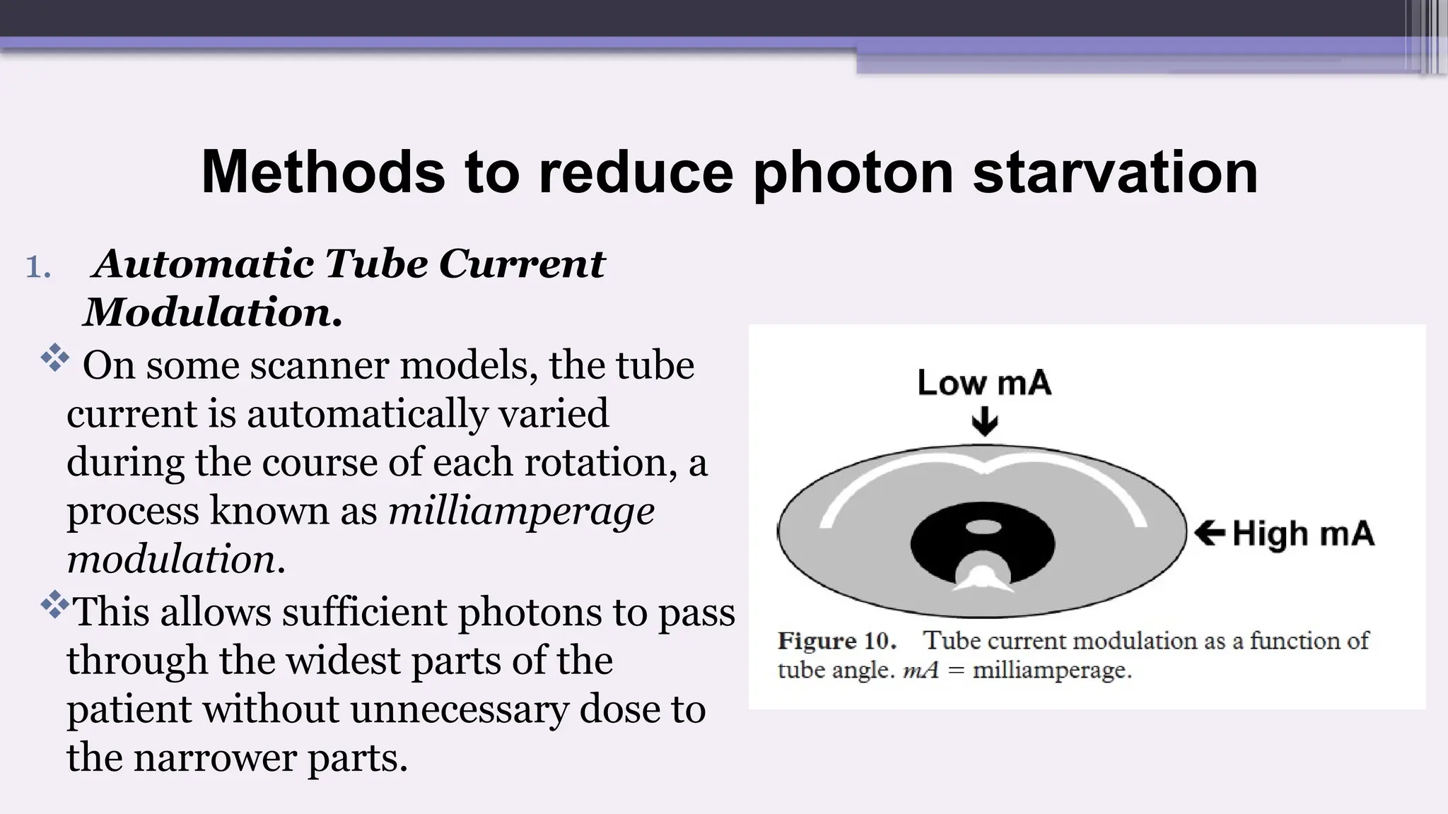 Methods to reduce photon starvation
1. Automatic Tube Current
Modulation.
 On some scanner models, the tube
current is automatically varied
during the course of each rotation, a
process known as milliamperage
modulation.
This allows sufficient photons to pass
through the widest parts of the
patient without unnecessary dose to
the narrower parts.
 