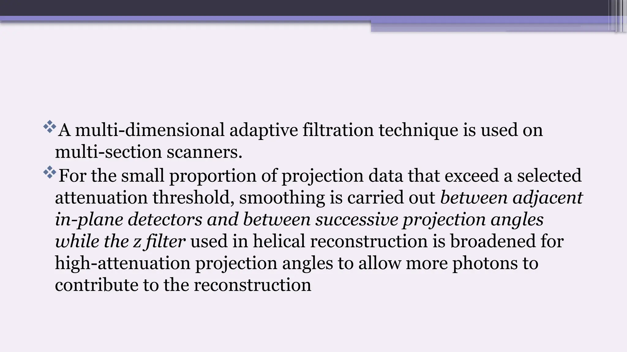 A multi-dimensional adaptive filtration technique is used on
multi-section scanners.
For the small proportion of projection data that exceed a selected
attenuation threshold, smoothing is carried out between adjacent
in-plane detectors and between successive projection angles
while the z filter used in helical reconstruction is broadened for
high-attenuation projection angles to allow more photons to
contribute to the reconstruction
 