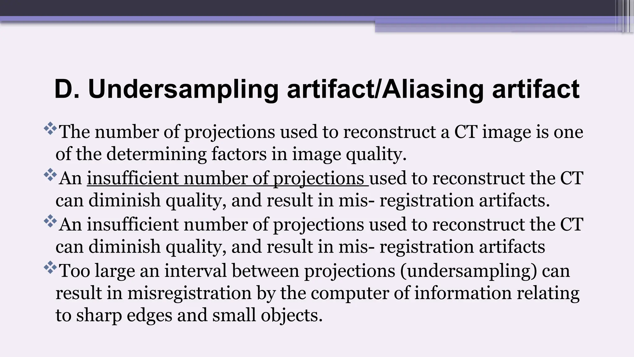 D. Undersampling artifact/Aliasing artifact
The number of projections used to reconstruct a CT image is one
of the determining factors in image quality.
An insufficient number of projections used to reconstruct the CT
can diminish quality, and result in mis- registration artifacts.
An insufficient number of projections used to reconstruct the CT
can diminish quality, and result in mis- registration artifacts
Too large an interval between projections (undersampling) can
result in misregistration by the computer of information relating
to sharp edges and small objects.
 