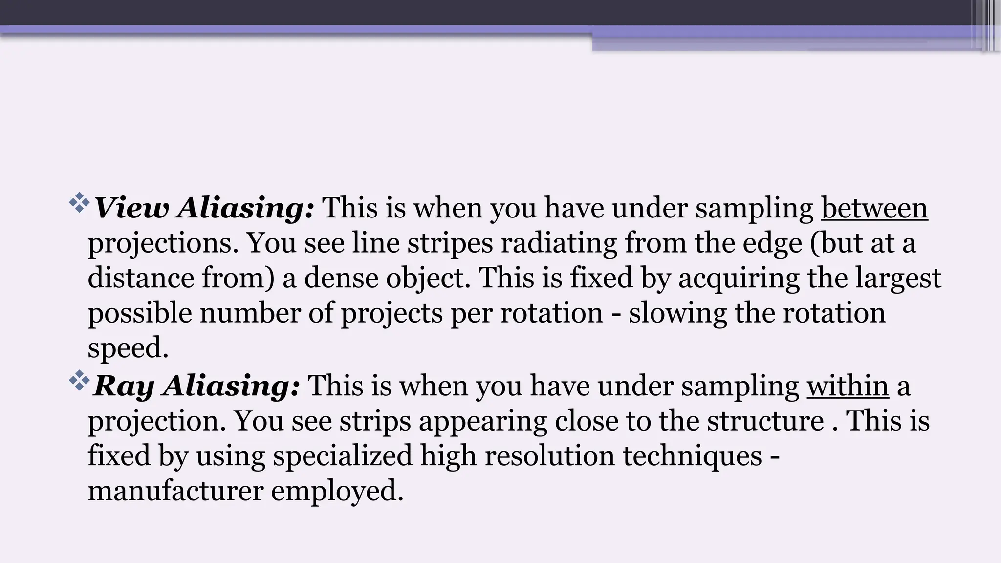 View Aliasing: This is when you have under sampling between
projections. You see line stripes radiating from the edge (but at a
distance from) a dense object. This is fixed by acquiring the largest
possible number of projects per rotation - slowing the rotation
speed.
Ray Aliasing: This is when you have under sampling within a
projection. You see strips appearing close to the structure . This is
fixed by using specialized high resolution techniques -
manufacturer employed.
 