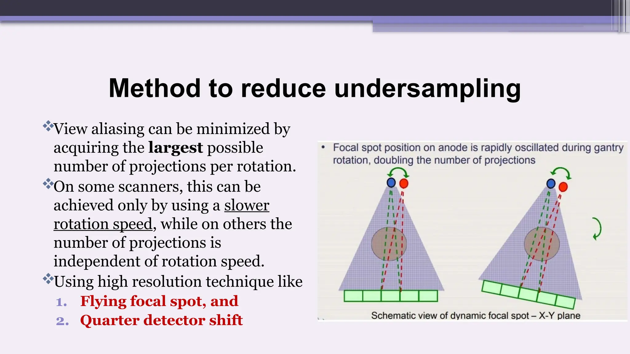 Method to reduce undersampling
View aliasing can be minimized by
acquiring the largest possible
number of projections per rotation.
On some scanners, this can be
achieved only by using a slower
rotation speed, while on others the
number of projections is
independent of rotation speed.
Using high resolution technique like
1. Flying focal spot, and
2. Quarter detector shift
 