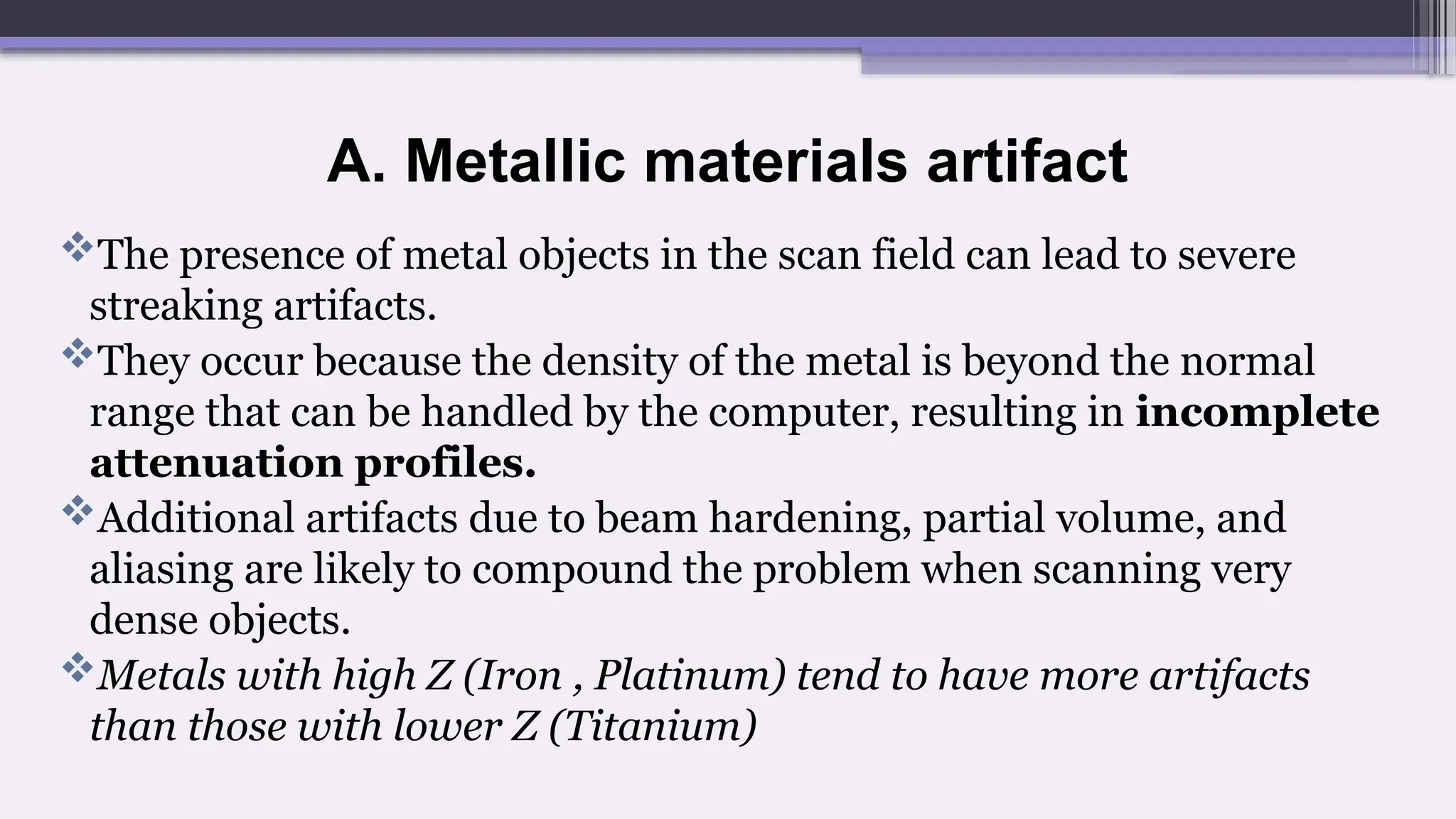 A. Metallic materials artifact
The presence of metal objects in the scan field can lead to severe
streaking artifacts.
They occur because the density of the metal is beyond the normal
range that can be handled by the computer, resulting in incomplete
attenuation profiles.
Additional artifacts due to beam hardening, partial volume, and
aliasing are likely to compound the problem when scanning very
dense objects.
Metals with high Z (Iron , Platinum) tend to have more artifacts
than those with lower Z (Titanium)
 