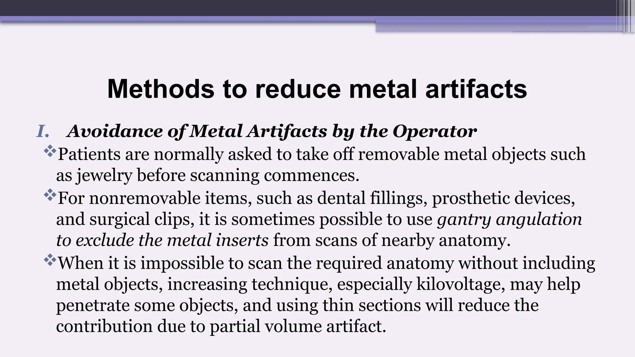 Methods to reduce metal artifacts
I. Avoidance of Metal Artifacts by the Operator
Patients are normally asked to take off removable metal objects such
as jewelry before scanning commences.
For nonremovable items, such as dental fillings, prosthetic devices,
and surgical clips, it is sometimes possible to use gantry angulation
to exclude the metal inserts from scans of nearby anatomy.
When it is impossible to scan the required anatomy without including
metal objects, increasing technique, especially kilovoltage, may help
penetrate some objects, and using thin sections will reduce the
contribution due to partial volume artifact.
 