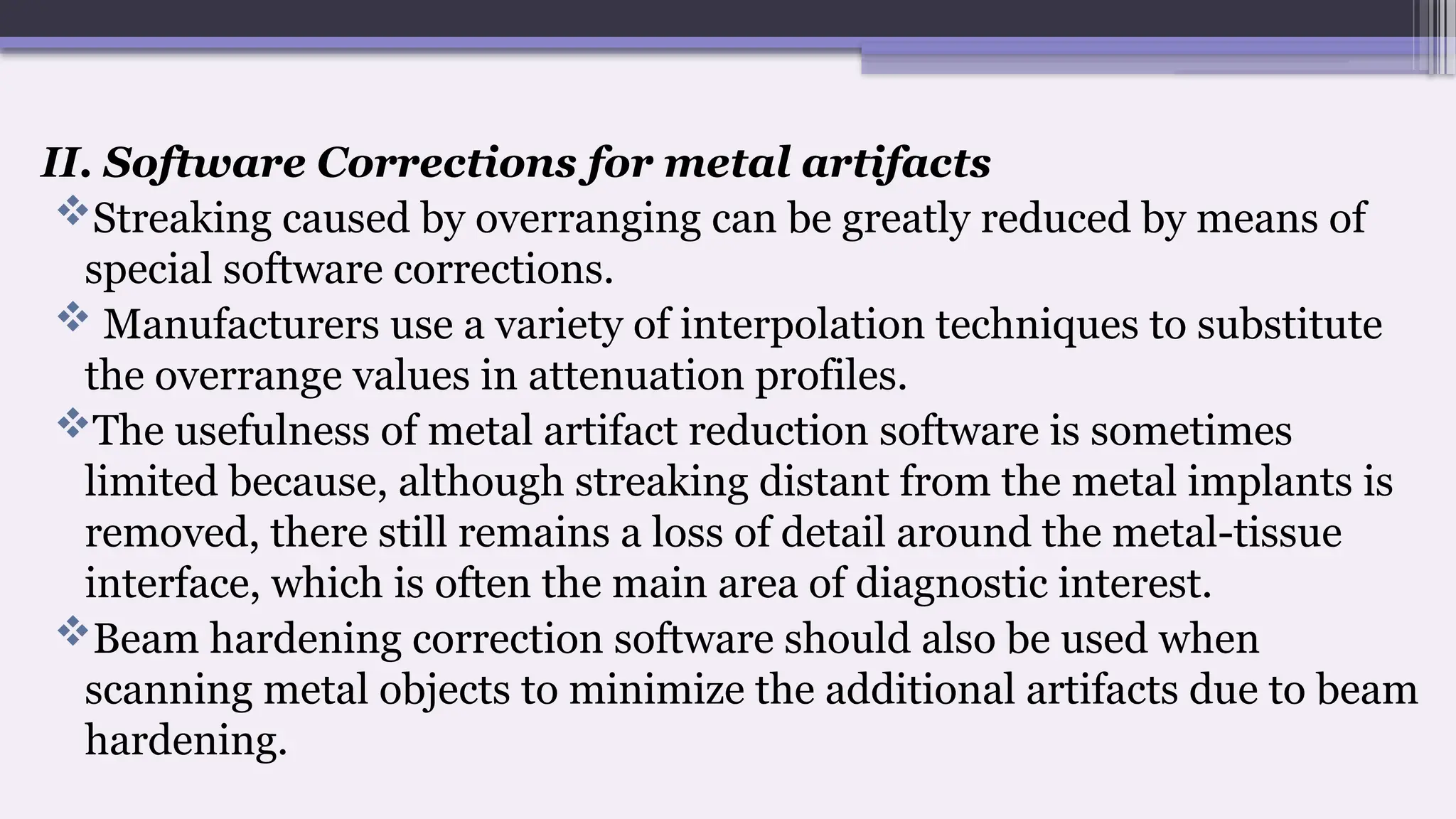 II. Software Corrections for metal artifacts
Streaking caused by overranging can be greatly reduced by means of
special software corrections.
 Manufacturers use a variety of interpolation techniques to substitute
the overrange values in attenuation profiles.
The usefulness of metal artifact reduction software is sometimes
limited because, although streaking distant from the metal implants is
removed, there still remains a loss of detail around the metal-tissue
interface, which is often the main area of diagnostic interest.
Beam hardening correction software should also be used when
scanning metal objects to minimize the additional artifacts due to beam
hardening.
 