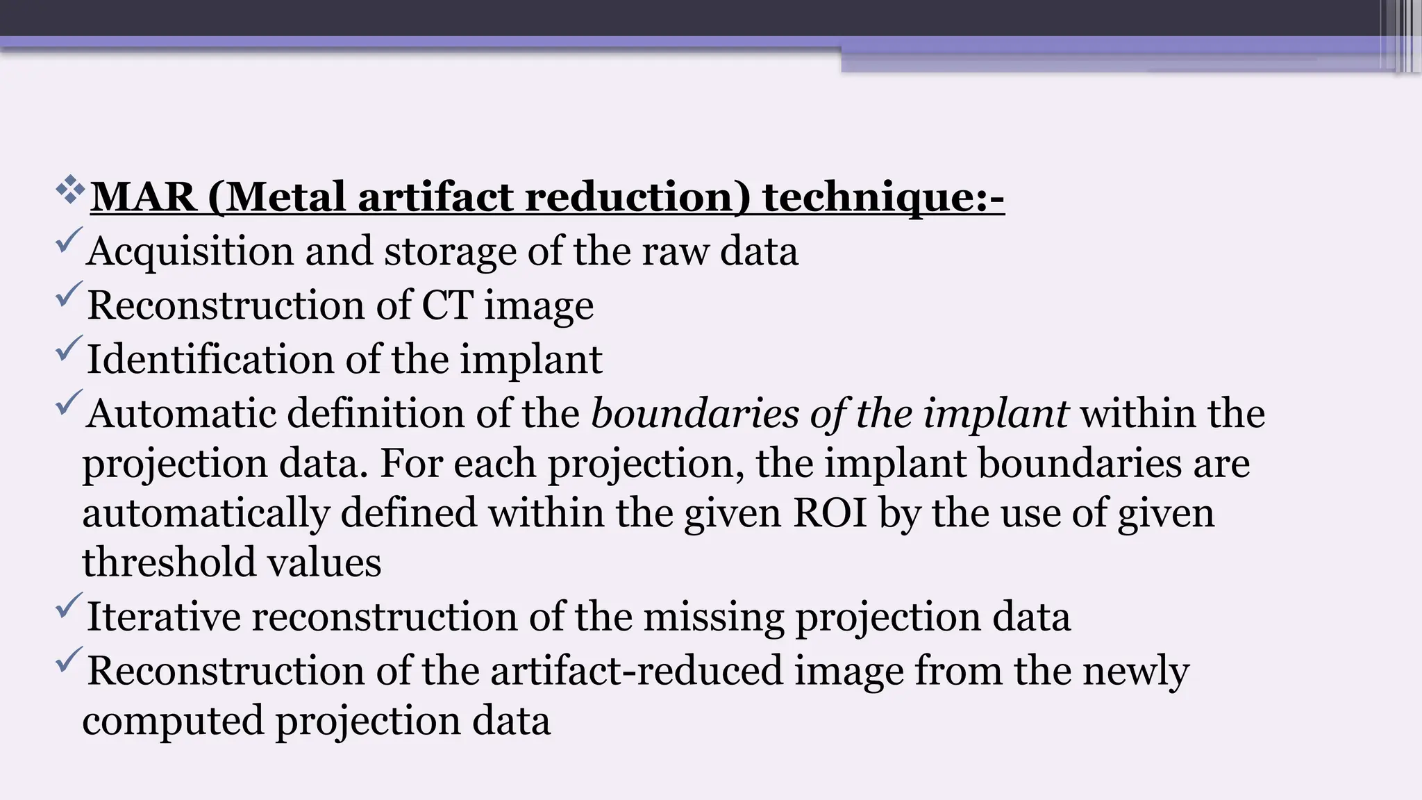 MAR (Metal artifact reduction) technique:-
Acquisition and storage of the raw data
Reconstruction of CT image
Identification of the implant
Automatic definition of the boundaries of the implant within the
projection data. For each projection, the implant boundaries are
automatically defined within the given ROI by the use of given
threshold values
Iterative reconstruction of the missing projection data
Reconstruction of the artifact-reduced image from the newly
computed projection data
 