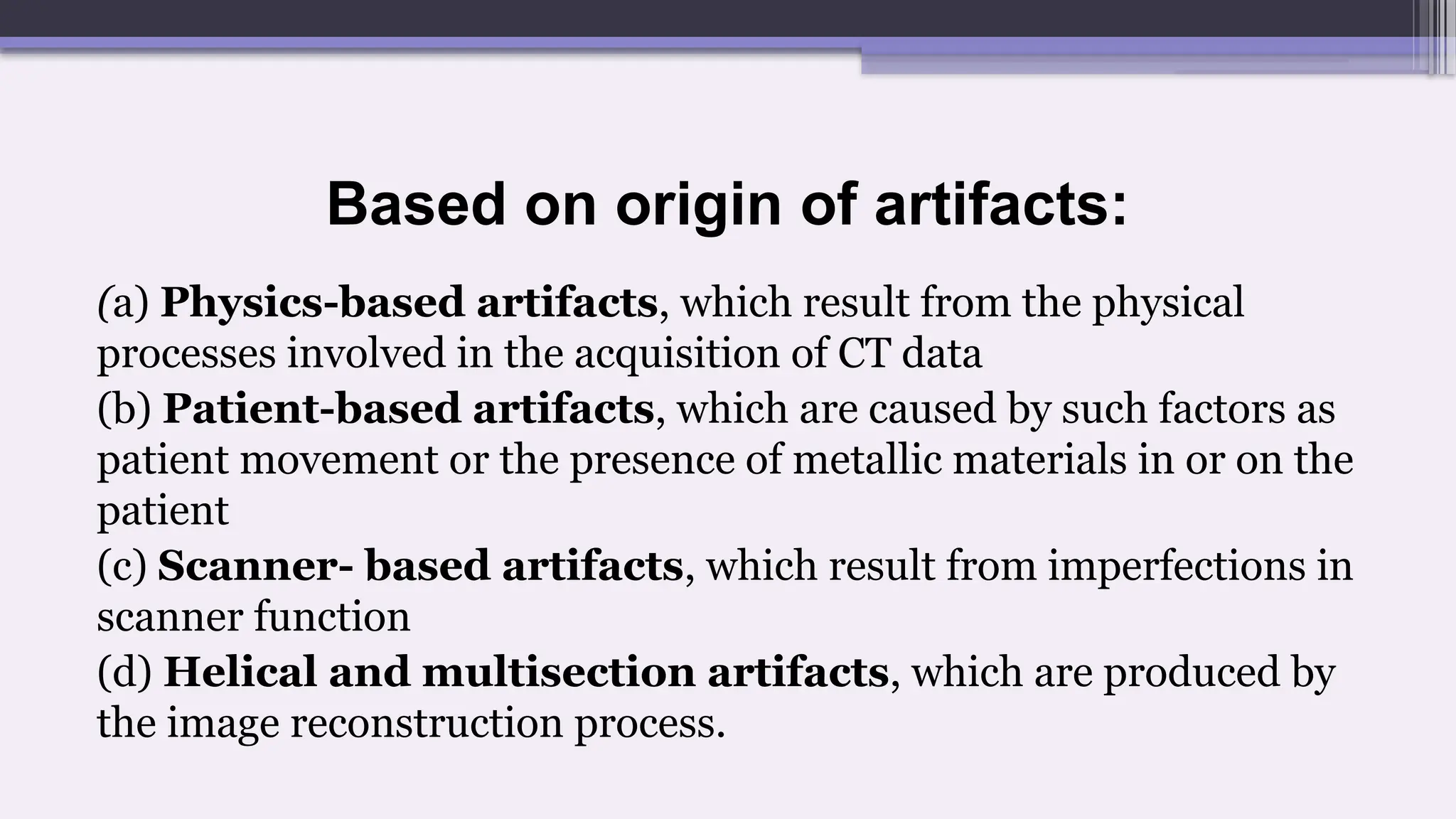 Based on origin of artifacts:
(a) Physics-based artifacts, which result from the physical
processes involved in the acquisition of CT data
(b) Patient-based artifacts, which are caused by such factors as
patient movement or the presence of metallic materials in or on the
patient
(c) Scanner- based artifacts, which result from imperfections in
scanner function
(d) Helical and multisection artifacts, which are produced by
the image reconstruction process.
 