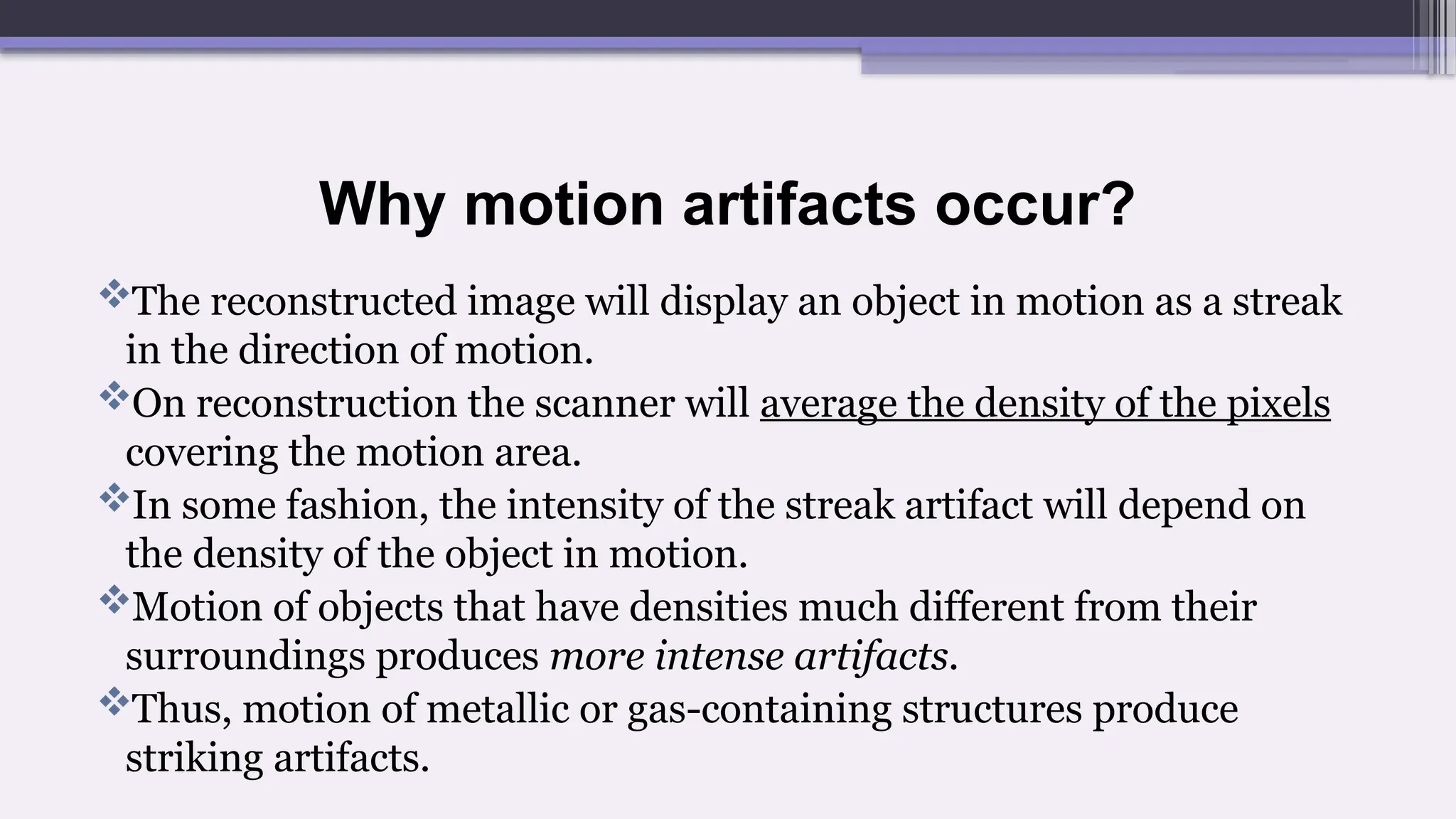 Why motion artifacts occur?
The reconstructed image will display an object in motion as a streak
in the direction of motion.
On reconstruction the scanner will average the density of the pixels
covering the motion area.
In some fashion, the intensity of the streak artifact will depend on
the density of the object in motion.
Motion of objects that have densities much different from their
surroundings produces more intense artifacts.
Thus, motion of metallic or gas-containing structures produce
striking artifacts.
 