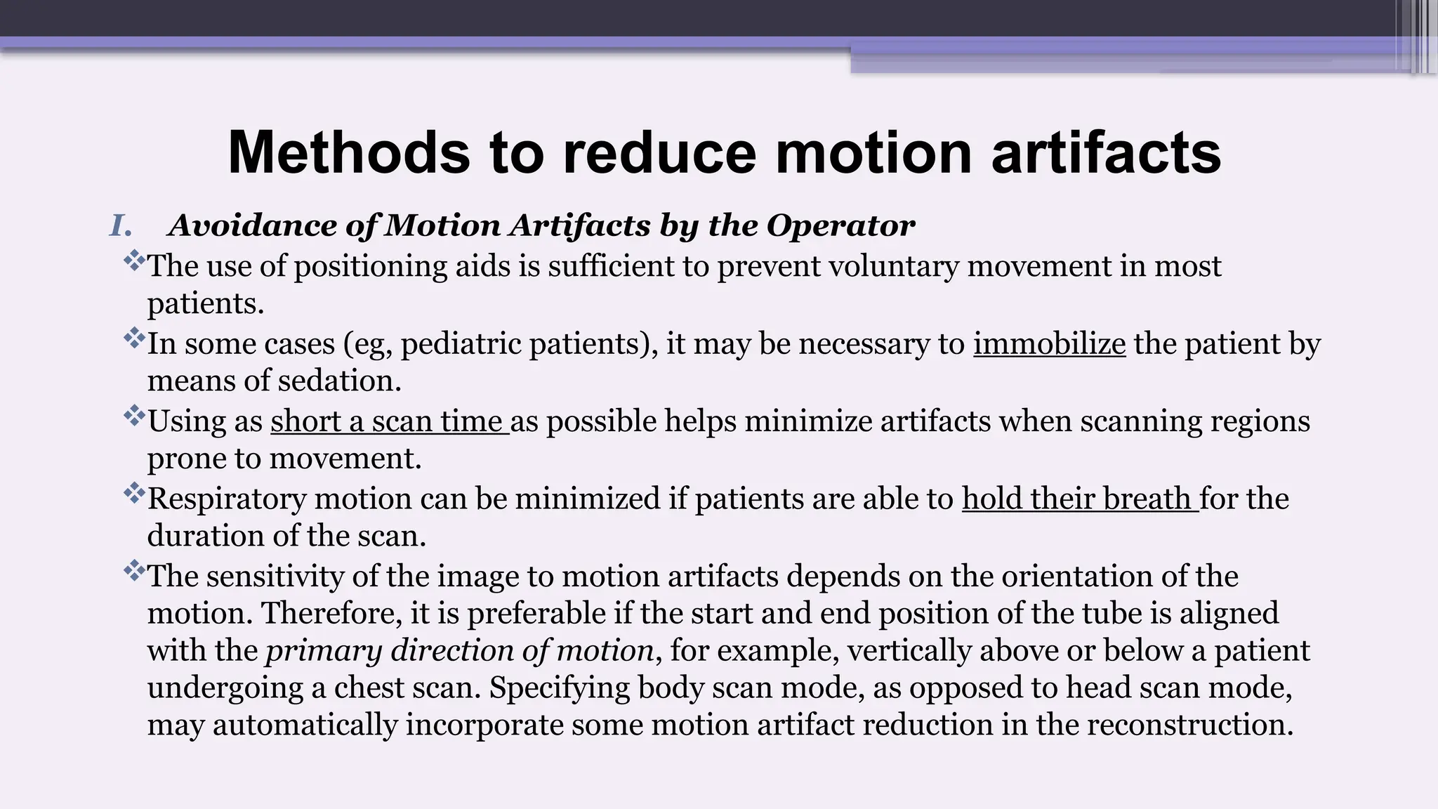 Methods to reduce motion artifacts
I. Avoidance of Motion Artifacts by the Operator
The use of positioning aids is sufficient to prevent voluntary movement in most
patients.
In some cases (eg, pediatric patients), it may be necessary to immobilize the patient by
means of sedation.
Using as short a scan time as possible helps minimize artifacts when scanning regions
prone to movement.
Respiratory motion can be minimized if patients are able to hold their breath for the
duration of the scan.
The sensitivity of the image to motion artifacts depends on the orientation of the
motion. Therefore, it is preferable if the start and end position of the tube is aligned
with the primary direction of motion, for example, vertically above or below a patient
undergoing a chest scan. Specifying body scan mode, as opposed to head scan mode,
may automatically incorporate some motion artifact reduction in the reconstruction.
 