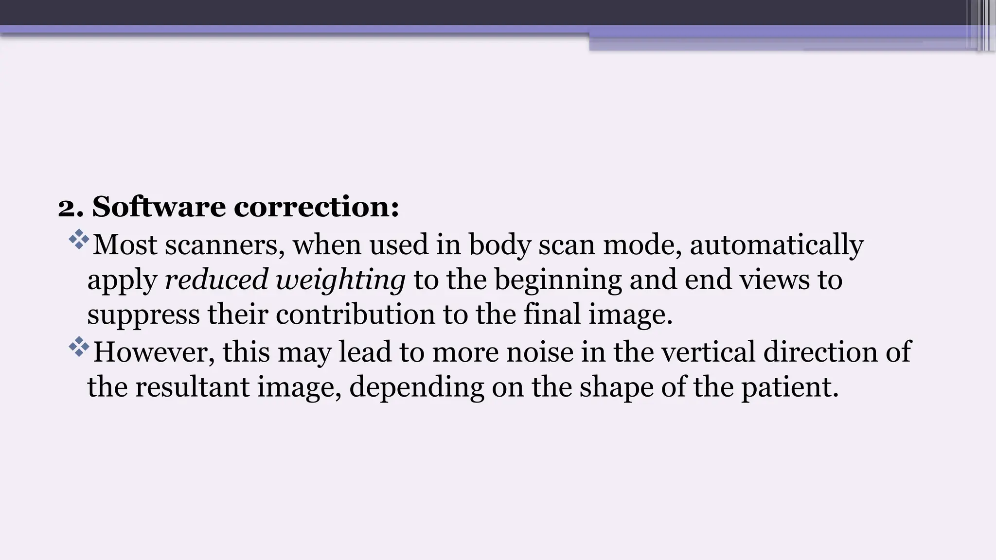 2. Software correction:
Most scanners, when used in body scan mode, automatically
apply reduced weighting to the beginning and end views to
suppress their contribution to the final image.
However, this may lead to more noise in the vertical direction of
the resultant image, depending on the shape of the patient.
 