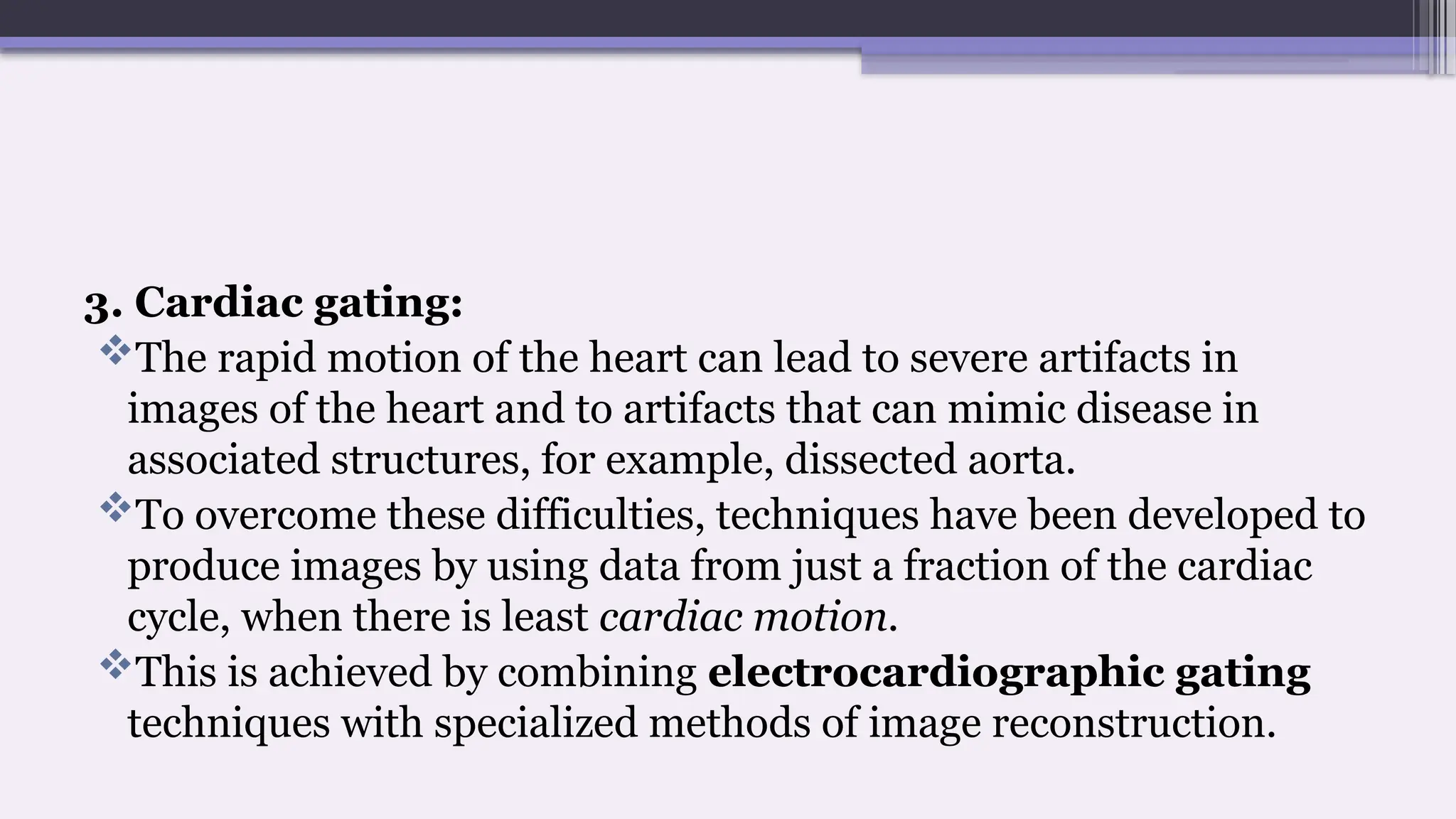 3. Cardiac gating:
The rapid motion of the heart can lead to severe artifacts in
images of the heart and to artifacts that can mimic disease in
associated structures, for example, dissected aorta.
To overcome these difficulties, techniques have been developed to
produce images by using data from just a fraction of the cardiac
cycle, when there is least cardiac motion.
This is achieved by combining electrocardiographic gating
techniques with specialized methods of image reconstruction.
 