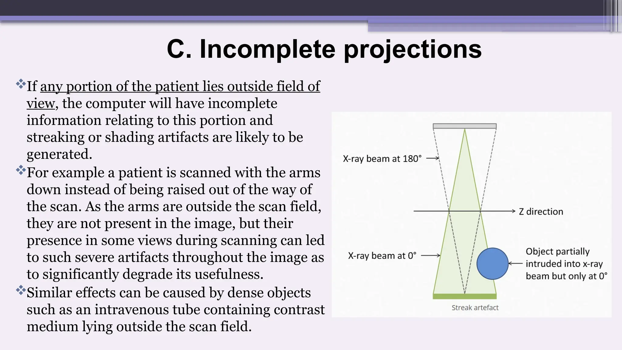C. Incomplete projections
If any portion of the patient lies outside field of
view, the computer will have incomplete
information relating to this portion and
streaking or shading artifacts are likely to be
generated.
For example a patient is scanned with the arms
down instead of being raised out of the way of
the scan. As the arms are outside the scan field,
they are not present in the image, but their
presence in some views during scanning can led
to such severe artifacts throughout the image as
to significantly degrade its usefulness.
Similar effects can be caused by dense objects
such as an intravenous tube containing contrast
medium lying outside the scan field.
 