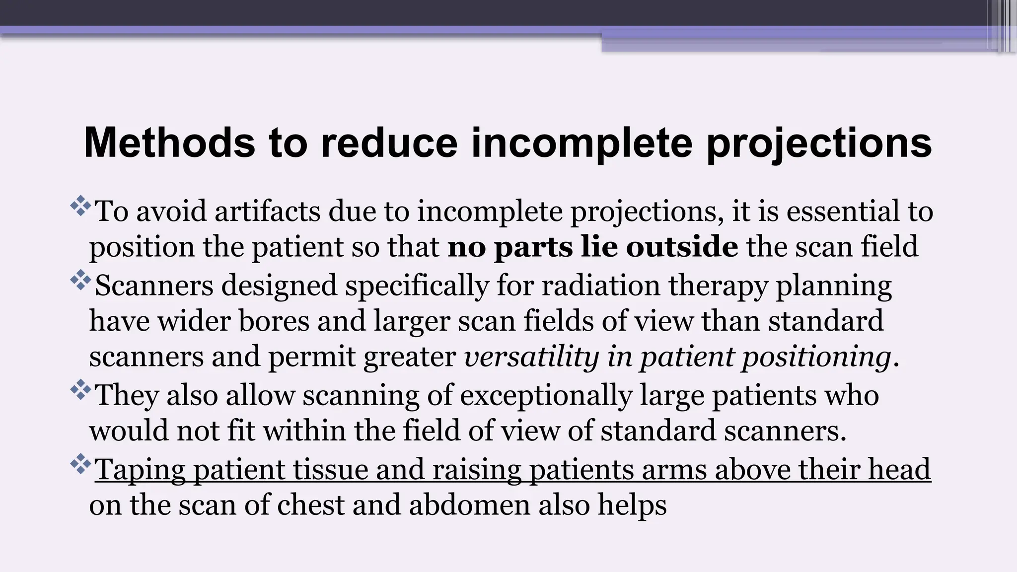 Methods to reduce incomplete projections
To avoid artifacts due to incomplete projections, it is essential to
position the patient so that no parts lie outside the scan field
Scanners designed specifically for radiation therapy planning
have wider bores and larger scan fields of view than standard
scanners and permit greater versatility in patient positioning.
They also allow scanning of exceptionally large patients who
would not fit within the field of view of standard scanners.
Taping patient tissue and raising patients arms above their head
on the scan of chest and abdomen also helps
 