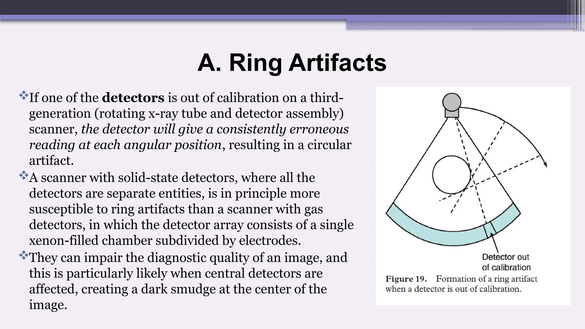 A. Ring Artifacts
If one of the detectors is out of calibration on a third-
generation (rotating x-ray tube and detector assembly)
scanner, the detector will give a consistently erroneous
reading at each angular position, resulting in a circular
artifact.
A scanner with solid-state detectors, where all the
detectors are separate entities, is in principle more
susceptible to ring artifacts than a scanner with gas
detectors, in which the detector array consists of a single
xenon-filled chamber subdivided by electrodes.
They can impair the diagnostic quality of an image, and
this is particularly likely when central detectors are
affected, creating a dark smudge at the center of the
image.
 