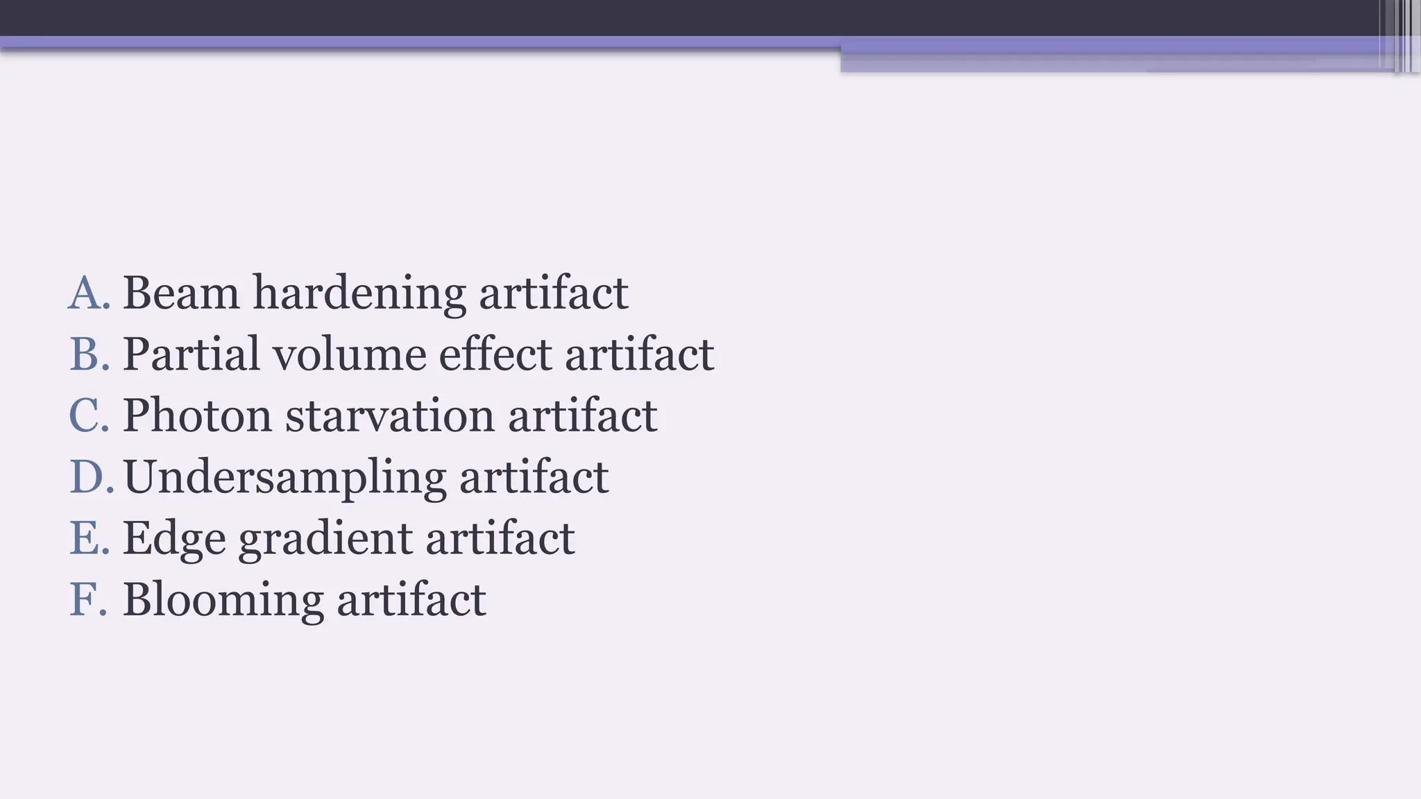A. Beam hardening artifact
B. Partial volume effect artifact
C. Photon starvation artifact
D.Undersampling artifact
E. Edge gradient artifact
F. Blooming artifact
 