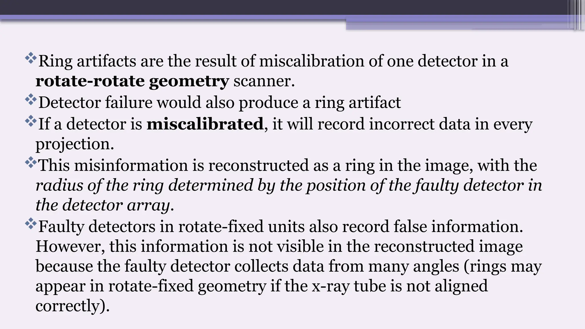 Ring artifacts are the result of miscalibration of one detector in a
rotate-rotate geometry scanner.
Detector failure would also produce a ring artifact
If a detector is miscalibrated, it will record incorrect data in every
projection.
This misinformation is reconstructed as a ring in the image, with the
radius of the ring determined by the position of the faulty detector in
the detector array.
Faulty detectors in rotate-fixed units also record false information.
However, this information is not visible in the reconstructed image
because the faulty detector collects data from many angles (rings may
appear in rotate-fixed geometry if the x-ray tube is not aligned
correctly).
 