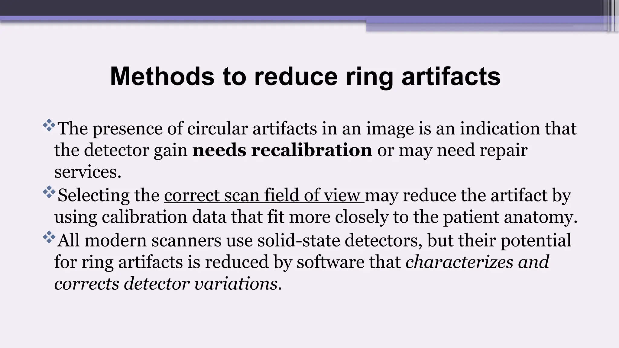 Methods to reduce ring artifacts
The presence of circular artifacts in an image is an indication that
the detector gain needs recalibration or may need repair
services.
Selecting the correct scan field of view may reduce the artifact by
using calibration data that fit more closely to the patient anatomy.
All modern scanners use solid-state detectors, but their potential
for ring artifacts is reduced by software that characterizes and
corrects detector variations.
 