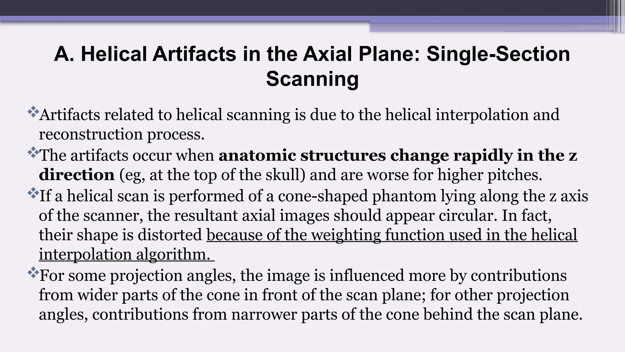 A. Helical Artifacts in the Axial Plane: Single-Section
Scanning
Artifacts related to helical scanning is due to the helical interpolation and
reconstruction process.
The artifacts occur when anatomic structures change rapidly in the z
direction (eg, at the top of the skull) and are worse for higher pitches.
If a helical scan is performed of a cone-shaped phantom lying along the z axis
of the scanner, the resultant axial images should appear circular. In fact,
their shape is distorted because of the weighting function used in the helical
interpolation algorithm.
For some projection angles, the image is influenced more by contributions
from wider parts of the cone in front of the scan plane; for other projection
angles, contributions from narrower parts of the cone behind the scan plane.
 