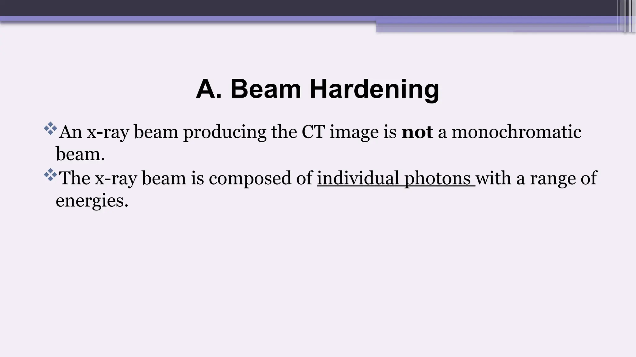 A. Beam Hardening
An x-ray beam producing the CT image is not a monochromatic
beam.
The x-ray beam is composed of individual photons with a range of
energies.
 