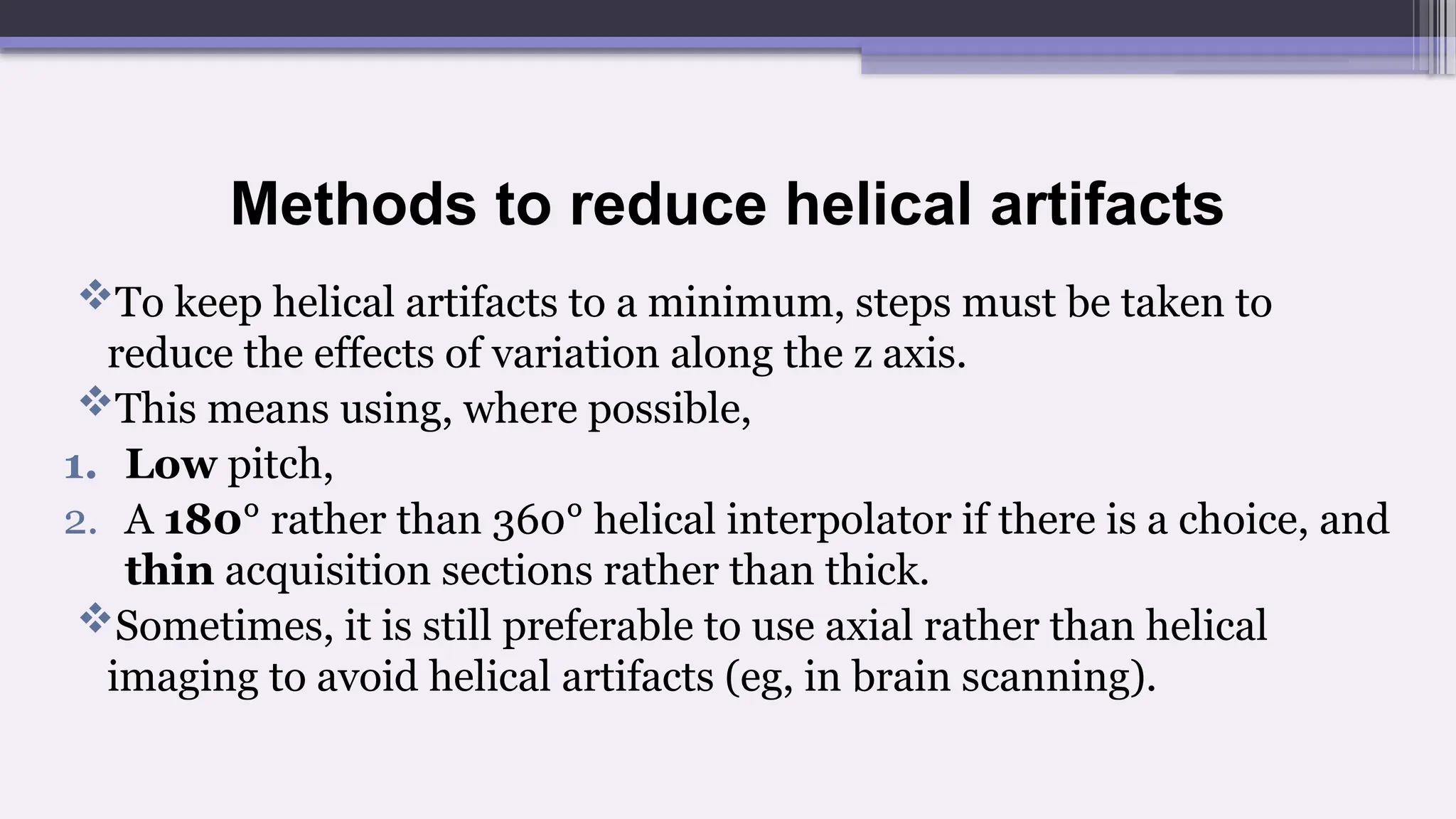 Methods to reduce helical artifacts
To keep helical artifacts to a minimum, steps must be taken to
reduce the effects of variation along the z axis.
This means using, where possible,
1. Low pitch,
2. A 180° rather than 360° helical interpolator if there is a choice, and
thin acquisition sections rather than thick.
Sometimes, it is still preferable to use axial rather than helical
imaging to avoid helical artifacts (eg, in brain scanning).
 