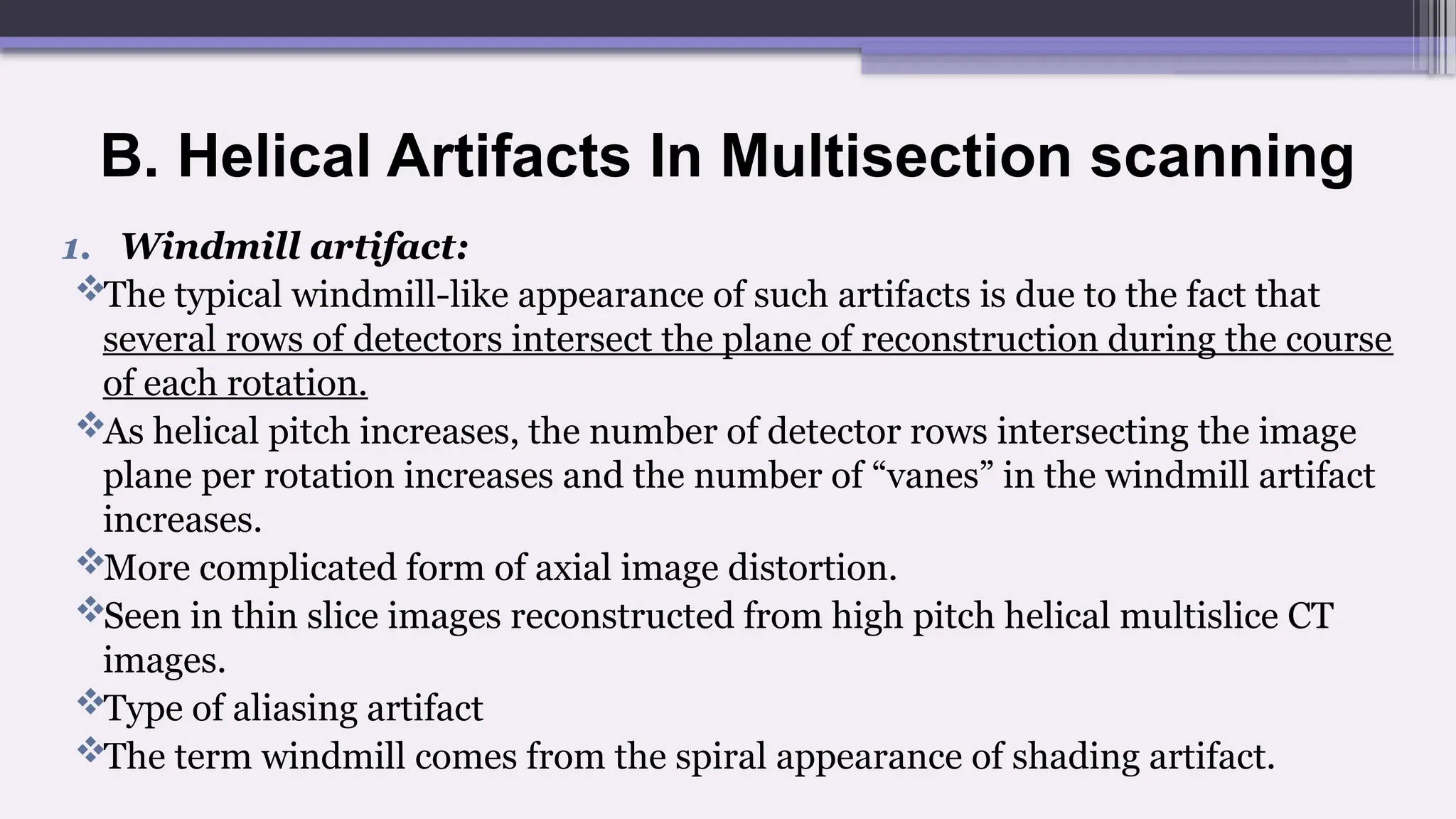 B. Helical Artifacts In Multisection scanning
1. Windmill artifact:
The typical windmill-like appearance of such artifacts is due to the fact that
several rows of detectors intersect the plane of reconstruction during the course
of each rotation.
As helical pitch increases, the number of detector rows intersecting the image
plane per rotation increases and the number of “vanes” in the windmill artifact
increases.
More complicated form of axial image distortion.
Seen in thin slice images reconstructed from high pitch helical multislice CT
images.
Type of aliasing artifact
The term windmill comes from the spiral appearance of shading artifact.
 